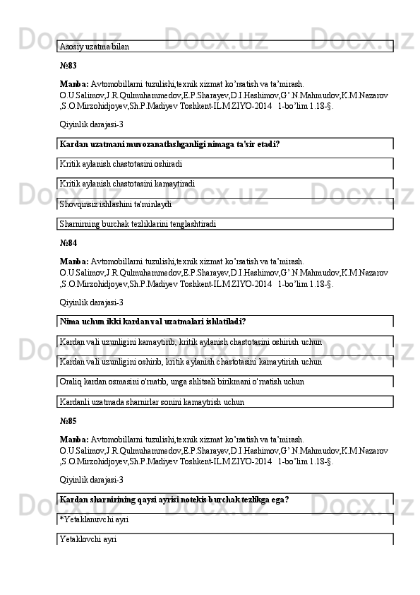 Asosiy uzatma bilan
№ 83
Manba:  Avtomobillarni tuzulishi,texnik xizmat ko’rsatish va ta’mirash. 
O.U.Salimov,J.R.Qulmuhammedov,E.P.Sharayev,D.I.Hashimov,G’.N.Mahmudov,K.M.Nazarov
,S.O.Mirzohidjoyev,Sh.P.Madiyev Toshkent-ILM ZIYO-2014   1-bo’lim 1.18-§.
Qiyinlik darajasi-3
Kardan uzatmani muvozanatlashganligi nimaga ta'sir etadi?
Kritik aylanish chastotasini oshiradi
Kritik aylanish chastotasini kamaytiradi
Shovqinsiz ishlashini ta'minlaydi
Sharnirning burchak tezliklarini tenglashtiradi
№ 84
Manba:  Avtomobillarni tuzulishi,texnik xizmat ko’rsatish va ta’mirash. 
O.U.Salimov,J.R.Qulmuhammedov,E.P.Sharayev,D.I.Hashimov,G’.N.Mahmudov,K.M.Nazarov
,S.O.Mirzohidjoyev,Sh.P.Madiyev Toshkent-ILM ZIYO-2014   1-bo’lim 1.18-§.
Qiyinlik darajasi-3
Nima uchun ikki kardan val uzatmalari ishlatiladi?
Kardan vali uzunligini kamaytirib, kritik aylanish chastotasini oshirish uchun
Kardan vali uzunligini oshirib, kritik aylanish chastotasini kamaytirish uchun
Oraliq kardan osmasini o'rnatib, unga shlitsali birikmani o'rnatish uchun
Kardanli uzatmada sharnirlar sonini kamaytrish uchun
№ 85
Manba:  Avtomobillarni tuzulishi,texnik xizmat ko’rsatish va ta’mirash. 
O.U.Salimov,J.R.Qulmuhammedov,E.P.Sharayev,D.I.Hashimov,G’.N.Mahmudov,K.M.Nazarov
,S.O.Mirzohidjoyev,Sh.P.Madiyev Toshkent-ILM ZIYO-2014   1-bo’lim 1.18-§.
Qiyinlik darajasi-3
Kardan sharnirining qaysi ayrisi notekis burchak tezlikga ega?
*Yetaklanuvchi ayri
Yetaklovchi ayri