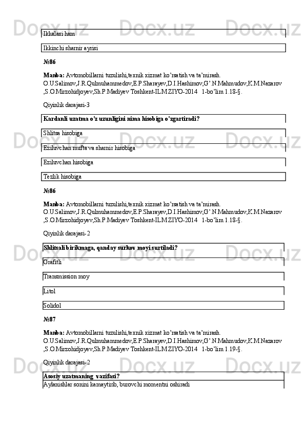 Ikkalasi ham 
Ikkinchi sharnir ayrisi
№ 86
Manba:  Avtomobillarni tuzulishi,texnik xizmat ko’rsatish va ta’mirash. 
O.U.Salimov,J.R.Qulmuhammedov,E.P.Sharayev,D.I.Hashimov,G’.N.Mahmudov,K.M.Nazarov
,S.O.Mirzohidjoyev,Sh.P.Madiyev Toshkent-ILM ZIYO-2014   1-bo’lim 1.18-§.
Qiyinlik darajasi-3
Kardanli uzatma o'z uzunligini nima hisobiga o'zgartiradi?
Shlitsa hisobiga
Eziluvchan mufta va sharnir hisobiga
Eziluvchan hisobiga
Tezlik hisobiga
№ 86
Manba:  Avtomobillarni tuzulishi,texnik xizmat ko’rsatish va ta’mirash. 
O.U.Salimov,J.R.Qulmuhammedov,E.P.Sharayev,D.I.Hashimov,G’.N.Mahmudov,K.M.Nazarov
,S.O.Mirzohidjoyev,Sh.P.Madiyev Toshkent-ILM ZIYO-2014   1-bo’lim 1.18-§.
Qiyinlik darajasi- 2
Shlitsali birikmaga, qanday surkov moyi surtiladi?
Grafitli
Transmission moy 
Litol
Solidol
№ 87
Manba:  Avtomobillarni tuzulishi,texnik xizmat ko’rsatish va ta’mirash. 
O.U.Salimov,J.R.Qulmuhammedov,E.P.Sharayev,D.I.Hashimov,G’.N.Mahmudov,K.M.Nazarov
,S.O.Mirzohidjoyev,Sh.P.Madiyev Toshkent-ILM ZIYO-2014   1-bo’lim 1.19-§.
Qiyinlik darajasi- 2
Asosiy uzatmaning  vazifasi?
Aylanishlar sonini kamaytirib, burovchi momentni oshiradi 