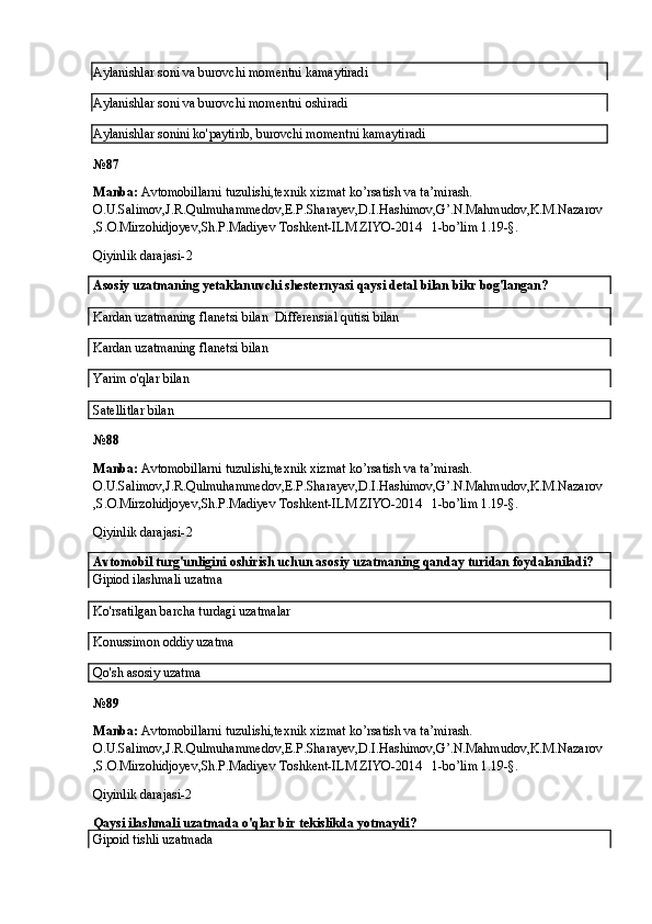 Aylanishlar soni va burovchi momentni kamaytiradi
Aylanishlar soni va burovchi momentni oshiradi
Aylanishlar sonini ko'paytirib, burovchi momentni kamaytiradi
№ 87
Manba:  Avtomobillarni tuzulishi,texnik xizmat ko’rsatish va ta’mirash. 
O.U.Salimov,J.R.Qulmuhammedov,E.P.Sharayev,D.I.Hashimov,G’.N.Mahmudov,K.M.Nazarov
,S.O.Mirzohidjoyev,Sh.P.Madiyev Toshkent-ILM ZIYO-2014   1-bo’lim 1.19-§.
Qiyinlik darajasi- 2
Asosiy uzatmaning yetaklanuvchi shesternyasi qaysi detal bilan bikr bog'langan?
Kardan uzatmaning flanetsi bilan  Differensial qutisi bilan
Kardan uzatmaning flanetsi bilan  
Yarim o'qlar bilan
Satellitlar bilan
№ 88
Manba:  Avtomobillarni tuzulishi,texnik xizmat ko’rsatish va ta’mirash. 
O.U.Salimov,J.R.Qulmuhammedov,E.P.Sharayev,D.I.Hashimov,G’.N.Mahmudov,K.M.Nazarov
,S.O.Mirzohidjoyev,Sh.P.Madiyev Toshkent-ILM ZIYO-2014   1-bo’lim 1.19-§.
Qiyinlik darajasi- 2
Avtomobil turg'unligini oshirish uchun asosiy uzatmaning qanday turidan foydalaniladi?
Gipiod ilashmali uzatma
Ko'rsatilgan barcha turdagi uzatmalar
Konussimon oddiy uzatma  
Qo'sh asosiy uzatma
№ 89
Manba:  Avtomobillarni tuzulishi,texnik xizmat ko’rsatish va ta’mirash. 
O.U.Salimov,J.R.Qulmuhammedov,E.P.Sharayev,D.I.Hashimov,G’.N.Mahmudov,K.M.Nazarov
,S.O.Mirzohidjoyev,Sh.P.Madiyev Toshkent-ILM ZIYO-2014   1-bo’lim 1.19-§.
Qiyinlik darajasi-2
Qaysi ilashmali uzatmada o'qlar bir tekislikda yotmaydi?
Gipoid tishli uzatmada