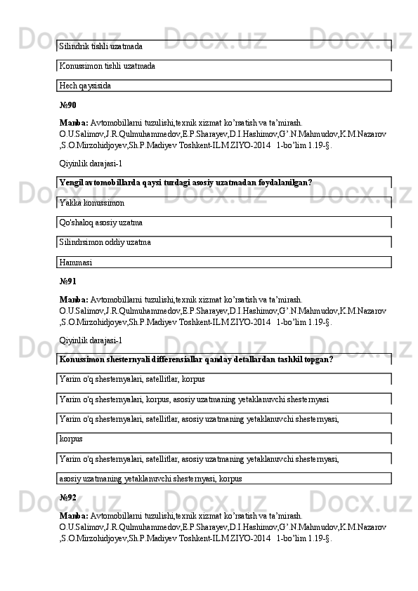Silindrik tishli uzatmada
Konussimon tishli uzatmada
Hech qaysisida
№ 90
Manba:  Avtomobillarni tuzulishi,texnik xizmat ko’rsatish va ta’mirash. 
O.U.Salimov,J.R.Qulmuhammedov,E.P.Sharayev,D.I.Hashimov,G’.N.Mahmudov,K.M.Nazarov
,S.O.Mirzohidjoyev,Sh.P.Madiyev Toshkent-ILM ZIYO-2014   1-bo’lim 1.19-§.
Qiyinlik darajasi-1
Yengil avtomobillarda qaysi turdagi asosiy uzatmadan foydalanilgan?
Yakka konussimon
Qo'shaloq asosiy uzatma
Silindrsimon oddiy uzatma
Hammasi
№ 91
Manba:  Avtomobillarni tuzulishi,texnik xizmat ko’rsatish va ta’mirash. 
O.U.Salimov,J.R.Qulmuhammedov,E.P.Sharayev,D.I.Hashimov,G’.N.Mahmudov,K.M.Nazarov
,S.O.Mirzohidjoyev,Sh.P.Madiyev Toshkent-ILM ZIYO-2014   1-bo’lim 1.19-§.
Qiyinlik darajasi-1
Konussimon shesternyali differensiallar qanday detallardan tashkil topgan?
Yarim o'q shesternyalari, satellitlar, korpus
Yarim o'q shesternyalari, korpus, asosiy uzatmaning yetaklanuvchi shesternyasi
Yarim o'q shesternyalari, satellitlar, asosiy uzatmaning yetaklanuvchi shesternyasi,
korpus
Yarim o'q shesternyalari, satellitlar, asosiy uzatmaning yetaklanuvchi shesternyasi,
asosiy uzatmaning yetaklanuvchi shesternyasi, korpus
№ 92
Manba:  Avtomobillarni tuzulishi,texnik xizmat ko’rsatish va ta’mirash. 
O.U.Salimov,J.R.Qulmuhammedov,E.P.Sharayev,D.I.Hashimov,G’.N.Mahmudov,K.M.Nazarov
,S.O.Mirzohidjoyev,Sh.P.Madiyev Toshkent-ILM ZIYO-2014   1-bo’lim 1.19-§.