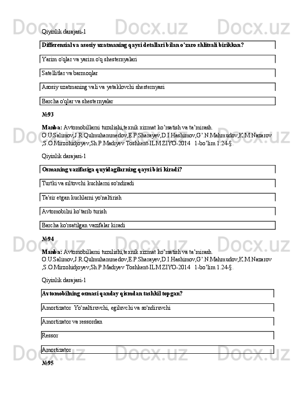 Qiyinlik darajasi-1
Differensial va asosiy uzatmaning qaysi detallari bilan o'zaro shlitsali birikkan?
Yarim o'qlar va yarim o'q shesternyalari
Satellitlar va barmoqlar
Asosiy uzatmaning vali va yetaklovchi shesternyasi   
Barcha o'qlar va shesternyalar
№ 93
Manba:  Avtomobillarni tuzulishi,texnik xizmat ko’rsatish va ta’mirash. 
O.U.Salimov,J.R.Qulmuhammedov,E.P.Sharayev,D.I.Hashimov,G’.N.Mahmudov,K.M.Nazarov
,S.O.Mirzohidjoyev,Sh.P.Madiyev Toshkent-ILM ZIYO-2014   1-bo’lim 1.24-§.
Qiyinlik darajasi-1
Osmaning vazifasiga quyidagilarning qaysi biri kiradi?
Turtki va siltovchi kuchlarni so'ndiradi
Ta'sir etgan kuchlarni yo'naltirish
Avtomobilni ko'tarib turish   
Barcha ko'rsatilgan vazifalar kiradi
№ 94
Manba:  Avtomobillarni tuzulishi,texnik xizmat ko’rsatish va ta’mirash. 
O.U.Salimov,J.R.Qulmuhammedov,E.P.Sharayev,D.I.Hashimov,G’.N.Mahmudov,K.M.Nazarov
,S.O.Mirzohidjoyev,Sh.P.Madiyev Toshkent-ILM ZIYO-2014   1-bo’lim 1.24-§.
Qiyinlik darajasi-1
Avtomobilning osmasi qanday qismdan tashkil topgan?
Amortizator   Yo'naltiruvchi, egiluvchi va so'ndiruvchi
Amortizator va ressordan
Ressor
Amortizator
№ 95