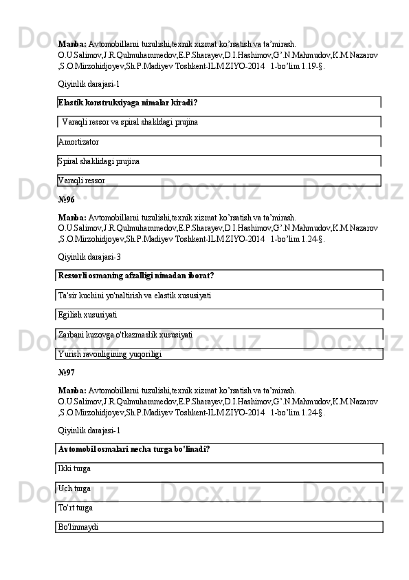 Manba:  Avtomobillarni tuzulishi,texnik xizmat ko’rsatish va ta’mirash. 
O.U.Salimov,J.R.Qulmuhammedov,E.P.Sharayev,D.I.Hashimov,G’.N.Mahmudov,K.M.Nazarov
,S.O.Mirzohidjoyev,Sh.P.Madiyev Toshkent-ILM ZIYO-2014   1-bo’lim 1.19-§.
Qiyinlik darajasi-1
Elastik konstruksiyaga nimalar kiradi?
   Varaqli ressor va spiral shakldagi prujina
Amortizator
Spiral shaklidagi prujina
Varaqli ressor
№ 96
Manba:  Avtomobillarni tuzulishi,texnik xizmat ko’rsatish va ta’mirash. 
O.U.Salimov,J.R.Qulmuhammedov,E.P.Sharayev,D.I.Hashimov,G’.N.Mahmudov,K.M.Nazarov
,S.O.Mirzohidjoyev,Sh.P.Madiyev Toshkent-ILM ZIYO-2014   1-bo’lim 1.24-§.
Qiyinlik darajasi- 3
Ressorli osmaning afzalligi nimadan iborat?
Ta'sir kuchini yo'naltirish va elastik xususiyati
Egilish xususiyati  
Zarbani kuzovga o'tkazmaslik xususiyati
Yurish ravonligining yuqoriligi
№ 97
Manba:  Avtomobillarni tuzulishi,texnik xizmat ko’rsatish va ta’mirash. 
O.U.Salimov,J.R.Qulmuhammedov,E.P.Sharayev,D.I.Hashimov,G’.N.Mahmudov,K.M.Nazarov
,S.O.Mirzohidjoyev,Sh.P.Madiyev Toshkent-ILM ZIYO-2014   1-bo’lim 1.24-§.
Qiyinlik darajasi- 1
Avtomobil osmalari necha turga bo'linadi?
Ikki turga
Uch turga
To'rt turga
Bo'linmaydi