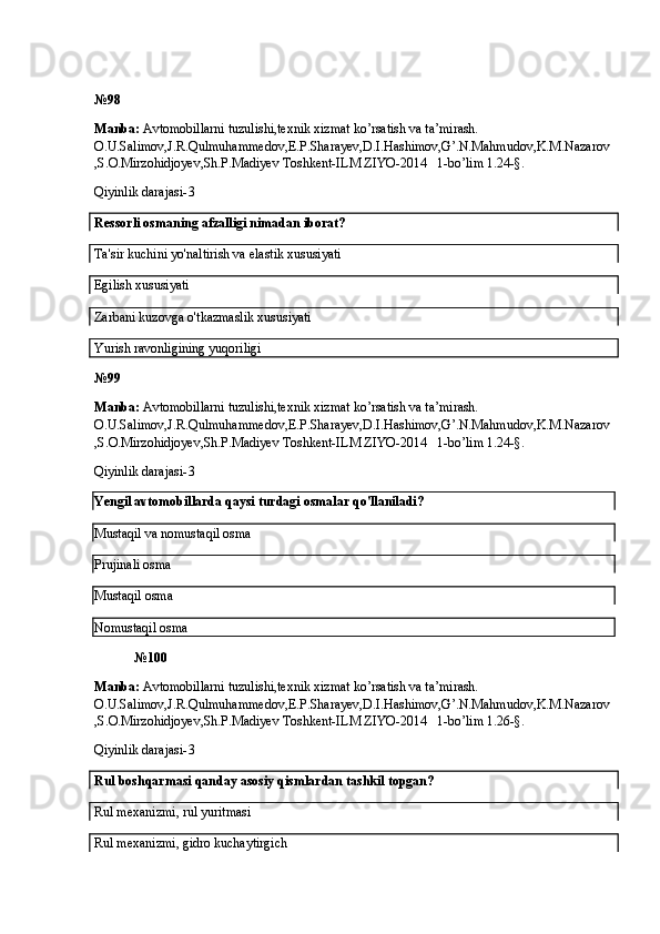 № 98
Manba:  Avtomobillarni tuzulishi,texnik xizmat ko’rsatish va ta’mirash. 
O.U.Salimov,J.R.Qulmuhammedov,E.P.Sharayev,D.I.Hashimov,G’.N.Mahmudov,K.M.Nazarov
,S.O.Mirzohidjoyev,Sh.P.Madiyev Toshkent-ILM ZIYO-2014   1-bo’lim 1.24-§.
Qiyinlik darajasi- 3
Ressorli osmaning afzalligi nimadan iborat?
Ta'sir kuchini yo'naltirish va elastik xususiyati
Egilish xususiyati   
Zarbani kuzovga o'tkazmaslik xususiyati
Yurish ravonligining yuqoriligi
№ 99
Manba:  Avtomobillarni tuzulishi,texnik xizmat ko’rsatish va ta’mirash. 
O.U.Salimov,J.R.Qulmuhammedov,E.P.Sharayev,D.I.Hashimov,G’.N.Mahmudov,K.M.Nazarov
,S.O.Mirzohidjoyev,Sh.P.Madiyev Toshkent-ILM ZIYO-2014   1-bo’lim 1.24-§.
Qiyinlik darajasi- 3
Yengil avtomobillarda qaysi turdagi osmalar qo'llaniladi?
Mustaqil va nomustaqil osma
Prujinali osma
Mustaqil osma
Nomustaqil osma  
№ 100
Manba:  Avtomobillarni tuzulishi,texnik xizmat ko’rsatish va ta’mirash. 
O.U.Salimov,J.R.Qulmuhammedov,E.P.Sharayev,D.I.Hashimov,G’.N.Mahmudov,K.M.Nazarov
,S.O.Mirzohidjoyev,Sh.P.Madiyev Toshkent-ILM ZIYO-2014   1-bo’lim 1.26-§.
Qiyinlik darajasi- 3
Rul boshqarmasi qanday asosiy qismlardan tashkil topgan?
Rul mexanizmi, rul yuritmasi
Rul mexanizmi, gidro kuchaytirgich