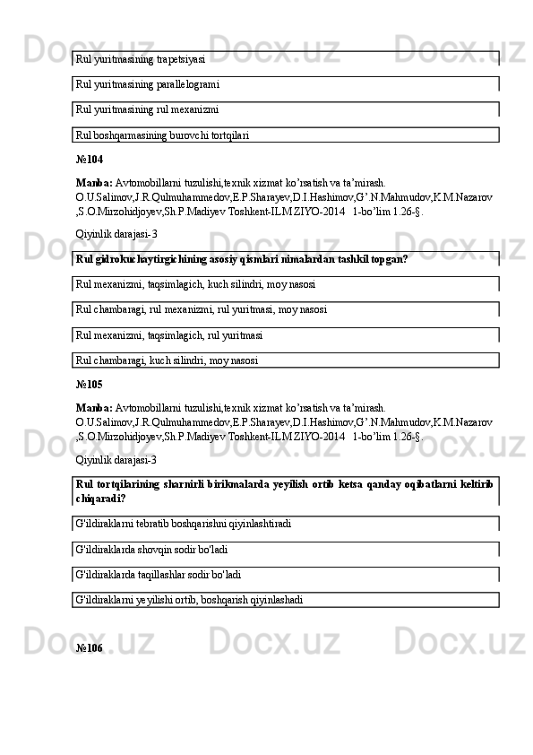 Rul yuritmasining trapetsiyasi
Rul yuritmasining parallelogrami
Rul yuritmasining rul mexanizmi
Rul boshqarmasining burovchi tortqilari
№ 104
Manba:  Avtomobillarni tuzulishi,texnik xizmat ko’rsatish va ta’mirash. 
O.U.Salimov,J.R.Qulmuhammedov,E.P.Sharayev,D.I.Hashimov,G’.N.Mahmudov,K.M.Nazarov
,S.O.Mirzohidjoyev,Sh.P.Madiyev Toshkent-ILM ZIYO-2014   1-bo’lim 1.26-§.
Qiyinlik darajasi- 3
Rul gidrokuchaytirgichining asosiy qismlari nimalardan tashkil topgan?
Rul mexanizmi, taqsimlagich, kuch silindri, moy nasosi
Rul chambaragi, rul mexanizmi, rul yuritmasi, moy nasosi
Rul mexanizmi, taqsimlagich, rul yuritmasi
Rul chambaragi, kuch silindri, moy nasosi
№ 105
Manba:  Avtomobillarni tuzulishi,texnik xizmat ko’rsatish va ta’mirash. 
O.U.Salimov,J.R.Qulmuhammedov,E.P.Sharayev,D.I.Hashimov,G’.N.Mahmudov,K.M.Nazarov
,S.O.Mirzohidjoyev,Sh.P.Madiyev Toshkent-ILM ZIYO-2014   1-bo’lim 1.26-§.
Qiyinlik darajasi-3
Rul   tortqilarining   sharnirli   birikmalarda   yeyilish   ortib   ketsa   qanday   oqibatlarni   keltirib
chiqaradi?
G'ildiraklarni tebratib boshqarishni qiyinlashtiradi
G'ildiraklarda shovqin sodir bo'ladi
G'ildiraklarda taqillashlar sodir bo'ladi
G'ildiraklarni yeyilishi ortib, boshqarish qiyinlashadi
№ 106