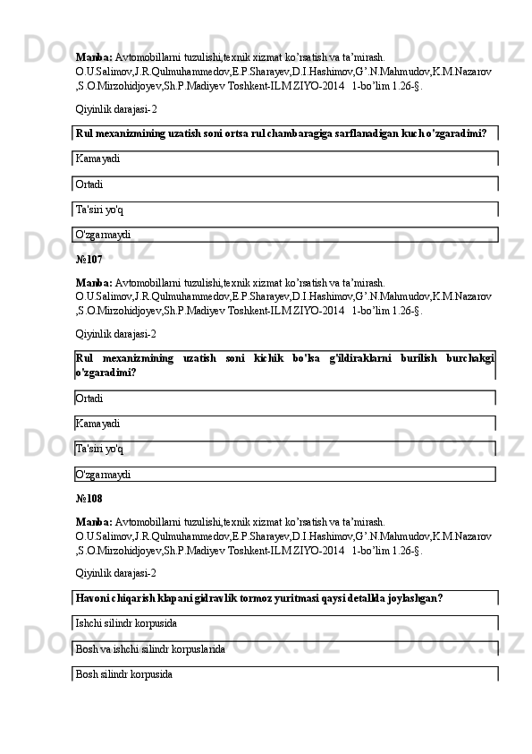 Manba:  Avtomobillarni tuzulishi,texnik xizmat ko’rsatish va ta’mirash. 
O.U.Salimov,J.R.Qulmuhammedov,E.P.Sharayev,D.I.Hashimov,G’.N.Mahmudov,K.M.Nazarov
,S.O.Mirzohidjoyev,Sh.P.Madiyev Toshkent-ILM ZIYO-2014   1-bo’lim 1.26-§.
Qiyinlik darajasi- 2
Rul mexanizmining uzatish soni ortsa rul chambaragiga sarflanadigan kuch o'zgaradimi?
Kamayadi
Ortadi
Ta'siri yo'q
O'zgarmaydi
№ 107
Manba:  Avtomobillarni tuzulishi,texnik xizmat ko’rsatish va ta’mirash. 
O.U.Salimov,J.R.Qulmuhammedov,E.P.Sharayev,D.I.Hashimov,G’.N.Mahmudov,K.M.Nazarov
,S.O.Mirzohidjoyev,Sh.P.Madiyev Toshkent-ILM ZIYO-2014   1-bo’lim 1.26-§.
Qiyinlik darajasi-2
Rul   mexanizmining   uzatish   soni   kichik   bo'lsa   g'ildiraklarni   burilish   burchakgi
o'zgaradimi?
Ortadi
Kamayadi
Ta'siri yo'q
O'zgarmaydi
№ 108
Manba:  Avtomobillarni tuzulishi,texnik xizmat ko’rsatish va ta’mirash. 
O.U.Salimov,J.R.Qulmuhammedov,E.P.Sharayev,D.I.Hashimov,G’.N.Mahmudov,K.M.Nazarov
,S.O.Mirzohidjoyev,Sh.P.Madiyev Toshkent-ILM ZIYO-2014   1-bo’lim 1.26-§.
Qiyinlik darajasi-2
Havoni chiqarish klapani gidravlik tormoz yuritmasi qaysi detallda joylashgan?
Ishchi silindr korpusida
Bosh va ishchi silindr korpuslarida
Bosh silindr korpusida