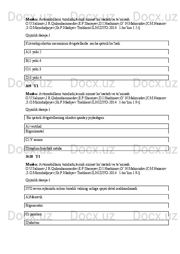 Manba:  Avtomobillarni tuzulishi,texnik xizmat ko’rsatish va ta’mirash. 
O.U.Salimov,J.R.Qulmuhammedov,E.P.Sharayev,D.I.Hashimov,G’.N.Mahmudov,K.M.Nazarov
,S.O.Mirzohidjoyev,Sh.P.Madiyev Toshkent-ILM ZIYO-2014   1-bo’lim 1.5-§.
Qiyinlik daraja-1
Krivoship-shotun mexanizmi dvigatellarda  necha qatorli bo’ladi.
A)1 yoki 2
B)2 yoki 4
C)1 yoki 3
D)3 yoki 4
№9   Y1
Manba:  Avtomobillarni tuzulishi,texnik xizmat ko’rsatish va ta’mirash. 
O.U.Salimov,J.R.Qulmuhammedov,E.P.Sharayev,D.I.Hashimov,G’.N.Mahmudov,K.M.Nazarov
,S.O.Mirzohidjoyev,Sh.P.Madiyev Toshkent-ILM ZIYO-2014   1-bo’lim 1.9-§.
Qiyinlik daraja-1
 Bir qatorli dvigatellarning slindrri qanday joylashgan
A) vertikal  
B)gorizantal
C) V simon
D)malum burchak ostida
№10   Y1
Manba:  Avtomobillarni tuzulishi,texnik xizmat ko’rsatish va ta’mirash. 
O.U.Salimov,J.R.Qulmuhammedov,E.P.Sharayev,D.I.Hashimov,G’.N.Mahmudov,K.M.Nazarov
,S.O.Mirzohidjoyev,Sh.P.Madiyev Toshkent-ILM ZIYO-2014   1-bo’lim 1.9-§.
Qiyinlik daraja-1
IYD ravon aylanishi uchun tirsakli valning uchiga qaysi detal mahkamlanadi
A)Maxavik
B)generator
C) porshen
D)shotun