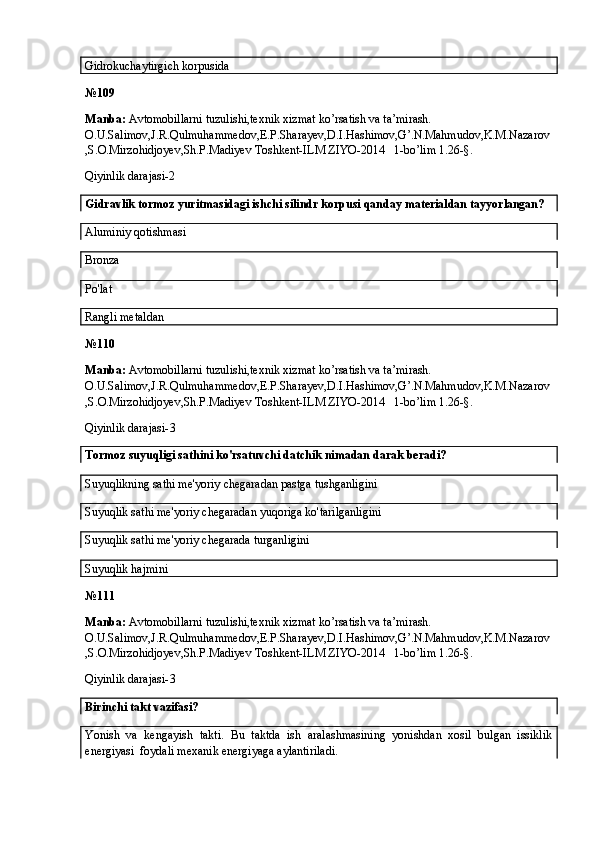 Gidrokuchaytirgich korpusida
№ 109
Manba:  Avtomobillarni tuzulishi,texnik xizmat ko’rsatish va ta’mirash. 
O.U.Salimov,J.R.Qulmuhammedov,E.P.Sharayev,D.I.Hashimov,G’.N.Mahmudov,K.M.Nazarov
,S.O.Mirzohidjoyev,Sh.P.Madiyev Toshkent-ILM ZIYO-2014   1-bo’lim 1.26-§.
Qiyinlik darajasi-2
Gidravlik tormoz yuritmasidagi ishchi silindr korpusi qanday materialdan tayyorlangan?
Aluminiy qotishmasi
Bronza
Po'lat  
Rangli metaldan
№ 110
Manba:  Avtomobillarni tuzulishi,texnik xizmat ko’rsatish va ta’mirash. 
O.U.Salimov,J.R.Qulmuhammedov,E.P.Sharayev,D.I.Hashimov,G’.N.Mahmudov,K.M.Nazarov
,S.O.Mirzohidjoyev,Sh.P.Madiyev Toshkent-ILM ZIYO-2014   1-bo’lim 1.26-§.
Qiyinlik darajasi- 3
Tormoz suyuqligi sathini ko'rsatuvchi datchik nimadan darak beradi?
Suyuqlikning sathi me'yoriy chegaradan pastga tushganligini
Suyuqlik sathi me'yoriy chegaradan yuqoriga ko'tarilganligini
Suyuqlik sathi me'yoriy chegarada turganligini
Suyuqlik hajmini
№ 111
Manba:  Avtomobillarni tuzulishi,texnik xizmat ko’rsatish va ta’mirash. 
O.U.Salimov,J.R.Qulmuhammedov,E.P.Sharayev,D.I.Hashimov,G’.N.Mahmudov,K.M.Nazarov
,S.O.Mirzohidjoyev,Sh.P.Madiyev Toshkent-ILM ZIYO-2014   1-bo’lim 1.26-§.
Qiyinlik darajasi- 3
Birinchi takt vazifasi?
Yonish   va   kengayish   takti.   Bu   taktda   ish   aralashmasining   yonishdan   xosil   bulgan   issiklik
energiyasi  foydali mexanik energiyaga aylantiriladi.