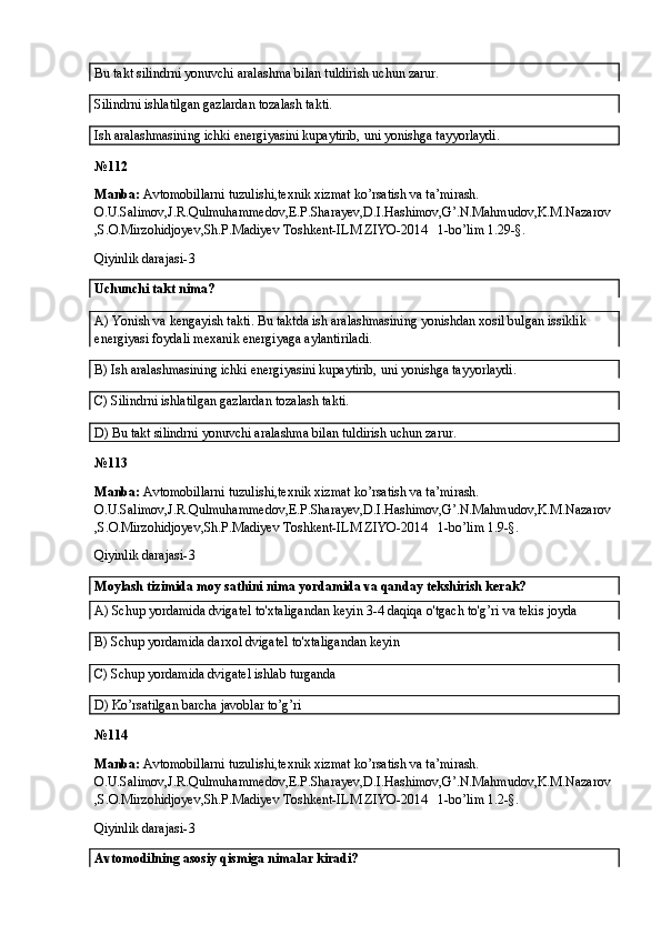 Bu takt silindrni yonuvchi aralashma bilan tuldirish uchun zarur.
Silindrni ishlatilgan gazlardan tozalash takti. 
Ish aralashmasining ichki energiyasini kupaytirib, uni yonishga tayyorlaydi.
№ 112
Manba:  Avtomobillarni tuzulishi,texnik xizmat ko’rsatish va ta’mirash. 
O.U.Salimov,J.R.Qulmuhammedov,E.P.Sharayev,D.I.Hashimov,G’.N.Mahmudov,K.M.Nazarov
,S.O.Mirzohidjoyev,Sh.P.Madiyev Toshkent-ILM ZIYO-2014   1-bo’lim 1.29-§.
Qiyinlik darajasi- 3
Uchunchi takt nima?
A)  Yonish va kengayish takti. Bu taktda ish aralashmasining yonishdan xosil bulgan issiklik 
energiyasi foydali mexanik energiyaga aylantiriladi.
B) Ish aralashmasining ichki energiyasini kupaytirib, uni yonishga tayyorlaydi.
C) Silindrni ishlatilgan gazlardan tozalash takti. 
D) Bu takt silindrni yonuvchi aralashma bilan tuldirish uchun zarur.
№ 113
Manba:  Avtomobillarni tuzulishi,texnik xizmat ko’rsatish va ta’mirash. 
O.U.Salimov,J.R.Qulmuhammedov,E.P.Sharayev,D.I.Hashimov,G’.N.Mahmudov,K.M.Nazarov
,S.O.Mirzohidjoyev,Sh.P.Madiyev Toshkent-ILM ZIYO-2014   1-bo’lim 1.9-§.
Qiyinlik darajasi- 3
Moylash tizimida moy sathini nima yordamida va qanday tekshirish kerak?
A)  Schup yordamida dvigatel to'xtaligandan keyin 3-4 daqiqa o'tgach to'g’ri va tekis joyda
B)  Schup yordamida darxol dvigatel to'xtaligandan keyin
C)  Schup yordamida dvigatel ishlab turganda
D) Ko’rsatilgan barcha javoblar to’g’ri
№ 114
Manba:  Avtomobillarni tuzulishi,texnik xizmat ko’rsatish va ta’mirash. 
O.U.Salimov,J.R.Qulmuhammedov,E.P.Sharayev,D.I.Hashimov,G’.N.Mahmudov,K.M.Nazarov
,S.O.Mirzohidjoyev,Sh.P.Madiyev Toshkent-ILM ZIYO-2014   1-bo’lim 1.2-§.
Qiyinlik darajasi- 3
Avtomodilning asosiy qismiga nimalar kiradi?