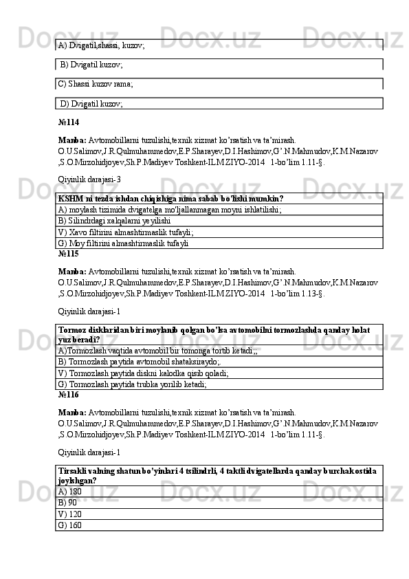 A) Dvigatil,shassi, kuzov;                   
 B) Dvigatil kuzov;      
C) Shassi kuzov rama;             
 D) Dvigatil kuzov;
№ 114
Manba:  Avtomobillarni tuzulishi,texnik xizmat ko’rsatish va ta’mirash. 
O.U.Salimov,J.R.Qulmuhammedov,E.P.Sharayev,D.I.Hashimov,G’.N.Mahmudov,K.M.Nazarov
,S.O.Mirzohidjoyev,Sh.P.Madiyev Toshkent-ILM ZIYO-2014   1-bo’lim 1.11-§.
Qiyinlik darajasi- 3
KSHM ni tezda ishdan chiqishiga nima sabab bo'lishi mumkin? 
A) moylash tizimida dvigatelga mo'ljallanmagan moyni ishlatilishi; 
B) Silindrdagi xalqalarni yeyilishi 
V) Xavo filtirini almashtirmaslik tufayli; 
G) Moy filtirini almashtirmaslik tufayli 
№ 115
Manba:  Avtomobillarni tuzulishi,texnik xizmat ko’rsatish va ta’mirash. 
O.U.Salimov,J.R.Qulmuhammedov,E.P.Sharayev,D.I.Hashimov,G’.N.Mahmudov,K.M.Nazarov
,S.O.Mirzohidjoyev,Sh.P.Madiyev Toshkent-ILM ZIYO-2014   1-bo’lim 1.13-§.
Qiyinlik darajasi- 1
Tormoz disklaridan biri moylanib qolgan bo'lsa avtomobilni tormozlashda qanday holat 
yuz beradi? 
A)Tormozlash vaqtida avtomobil bir tomonga tortib ketadi;;  
B) Tormozlash paytida avtomobil shataksiraydo;.
V) Tormozlash paytida diskni kalodka qisib qoladi; 
G) Tormozlash paytida trubka yorilib ketadi; 
№ 116
Manba:  Avtomobillarni tuzulishi,texnik xizmat ko’rsatish va ta’mirash. 
O.U.Salimov,J.R.Qulmuhammedov,E.P.Sharayev,D.I.Hashimov,G’.N.Mahmudov,K.M.Nazarov
,S.O.Mirzohidjoyev,Sh.P.Madiyev Toshkent-ILM ZIYO-2014   1-bo’lim 1.11-§.
Qiyinlik darajasi- 1
Tirsakli valning shatun bo’yinlari 4 tsilindrli, 4 taktli dvigatellarda qanday burchak ostida 
joylshgan? 
A) 180
B) 90
V) 120 
G) 160   