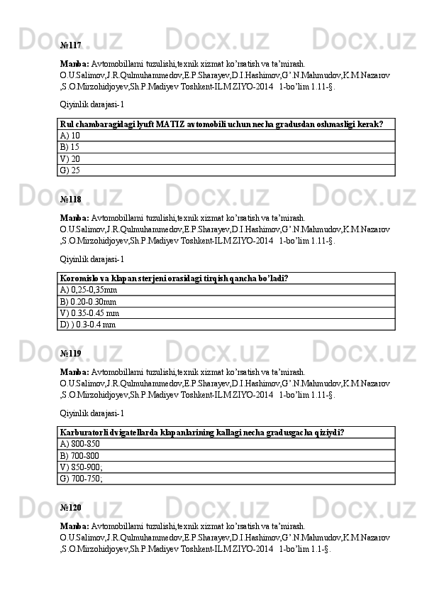 № 117
Manba:  Avtomobillarni tuzulishi,texnik xizmat ko’rsatish va ta’mirash. 
O.U.Salimov,J.R.Qulmuhammedov,E.P.Sharayev,D.I.Hashimov,G’.N.Mahmudov,K.M.Nazarov
,S.O.Mirzohidjoyev,Sh.P.Madiyev Toshkent-ILM ZIYO-2014   1-bo’lim 1.11-§.
Qiyinlik darajasi- 1
Rul chambaragidagi lyuft MATIZ avtomobili uchun necha gradusdan oshmasligi kerak? 
A) 10
B) 15 
V) 20 
G) 25
№ 118
Manba:  Avtomobillarni tuzulishi,texnik xizmat ko’rsatish va ta’mirash. 
O.U.Salimov,J.R.Qulmuhammedov,E.P.Sharayev,D.I.Hashimov,G’.N.Mahmudov,K.M.Nazarov
,S.O.Mirzohidjoyev,Sh.P.Madiyev Toshkent-ILM ZIYO-2014   1-bo’lim 1.11-§.
Qiyinlik darajasi- 1
Koromislo va klapan sterjeni orasidagi tirqish qancha bo’ladi? 
A) 0,25-0,35mm
B) 0.20-0.30mm   
V) 0.35-0.45 mm 
D) ) 0.3-0.4 mm
№ 119
Manba:  Avtomobillarni tuzulishi,texnik xizmat ko’rsatish va ta’mirash. 
O.U.Salimov,J.R.Qulmuhammedov,E.P.Sharayev,D.I.Hashimov,G’.N.Mahmudov,K.M.Nazarov
,S.O.Mirzohidjoyev,Sh.P.Madiyev Toshkent-ILM ZIYO-2014   1-bo’lim 1.11-§.
Qiyinlik darajasi- 1
Karburatorli dvigatellarda klapanlarining kallagi necha gradusgacha qiziydi? 
A) 800-850 
B) 700-800 
V) 850-900; 
G) 700-750; 
№ 120
Manba:  Avtomobillarni tuzulishi,texnik xizmat ko’rsatish va ta’mirash. 
O.U.Salimov,J.R.Qulmuhammedov,E.P.Sharayev,D.I.Hashimov,G’.N.Mahmudov,K.M.Nazarov
,S.O.Mirzohidjoyev,Sh.P.Madiyev Toshkent-ILM ZIYO-2014   1-bo’lim 1.1-§.