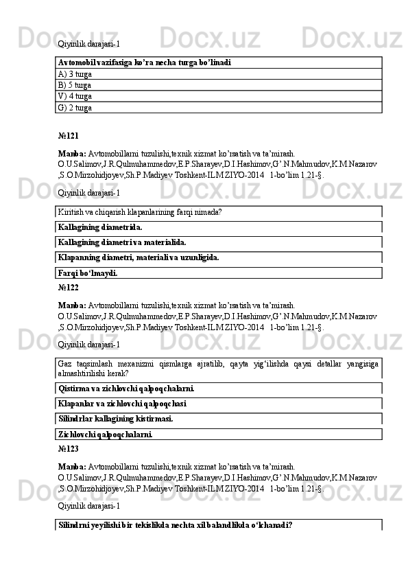 Qiyinlik darajasi- 1
Avtomobil vazifasiga ko’ra necha turga bo’linadi 
A) 3 turga 
B) 5 turga 
V) 4 turga 
G) 2 turga 
№ 121
Manba:  Avtomobillarni tuzulishi,texnik xizmat ko’rsatish va ta’mirash. 
O.U.Salimov,J.R.Qulmuhammedov,E.P.Sharayev,D.I.Hashimov,G’.N.Mahmudov,K.M.Nazarov
,S.O.Mirzohidjoyev,Sh.P.Madiyev Toshkent-ILM ZIYO-2014   1-bo’lim 1.21-§.
Qiyinlik darajasi- 1
Kiritish va chiqarish klapanlarining farqi nimada? 
Kallagining diametrida. 
Kallagining diametri va materialida. 
Klapanning diametri, materiali va uzunligida. 
Farqi bo‘lmaydi. 
№ 122
Manba:  Avtomobillarni tuzulishi,texnik xizmat ko’rsatish va ta’mirash. 
O.U.Salimov,J.R.Qulmuhammedov,E.P.Sharayev,D.I.Hashimov,G’.N.Mahmudov,K.M.Nazarov
,S.O.Mirzohidjoyev,Sh.P.Madiyev Toshkent-ILM ZIYO-2014   1-bo’lim 1.21-§.
Qiyinlik darajasi- 1
Gaz   taqsimlash   mexanizmi   qismlarga   ajratilib,   qayta   yig‘ilishda   qaysi   detallar   yangisiga
almashtirilishi kerak? 
Qistirma va zichlovchi qalpoqchalarni.
Klapanlar va zichlovchi qalpoqchasi
Silindrlar kallagining kistirmasi. 
Zichlovchi qalpoqchalarni. 
№ 123
Manba:  Avtomobillarni tuzulishi,texnik xizmat ko’rsatish va ta’mirash. 
O.U.Salimov,J.R.Qulmuhammedov,E.P.Sharayev,D.I.Hashimov,G’.N.Mahmudov,K.M.Nazarov
,S.O.Mirzohidjoyev,Sh.P.Madiyev Toshkent-ILM ZIYO-2014   1-bo’lim 1.21-§.
Qiyinlik darajasi- 1
Silindrni yeyilishi bir tekislikda nechta xil balandlikda o‘lchanadi?  
