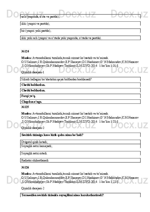 uch (yuqorida, o‘rta va pastda);
ikki (yuqori va pastda); 
bir (yuqori yoki pastda);
ikki yoki uch (yuqori va o‘rtada yoki yuqorida, o‘rtada va pastda). 
№ 124
Manba:  Avtomobillarni tuzulishi,texnik xizmat ko’rsatish va ta’mirash. 
O.U.Salimov,J.R.Qulmuhammedov,E.P.Sharayev,D.I.Hashimov,G’.N.Mahmudov,K.M.Nazarov
,S.O.Mirzohidjoyev,Sh.P.Madiyev Toshkent-ILM ZIYO-2014   1-bo’lim 1.21-§.
Qiyinlik darajasi- 1
Silindr kallagini bo‘shatishni qaysi boltlardan boshlanadi? 
Chetki boltlardan.  
Chetki boltlardan. 
Farqi yo‘q. 
Chapdan o‘nga. 
№ 125
Manba:  Avtomobillarni tuzulishi,texnik xizmat ko’rsatish va ta’mirash. 
O.U.Salimov,J.R.Qulmuhammedov,E.P.Sharayev,D.I.Hashimov,G’.N.Mahmudov,K.M.Nazarov
,S.O.Mirzohidjoyev,Sh.P.Madiyev Toshkent-ILM ZIYO-2014   1-bo’lim 1.22-§.
Qiyinlik darajasi- 2
Sovitish tizimiga havo kirib qolsa nima bo‘ladi?
Dvigatel qizib ketadi;
Suyuqlik satxi kamayadi;  
Suyuqlik satxi ortadi.
Radiator shikastlanadi
№ 126
Manba:  Avtomobillarni tuzulishi,texnik xizmat ko’rsatish va ta’mirash. 
O.U.Salimov,J.R.Qulmuhammedov,E.P.Sharayev,D.I.Hashimov,G’.N.Mahmudov,K.M.Nazarov
,S.O.Mirzohidjoyev,Sh.P.Madiyev Toshkent-ILM ZIYO-2014   1-bo’lim 1.22-§.
Qiyinlik darajasi- 2
Termosifon sovitish tizimida suyuqlikni nima harakatlantiradi?