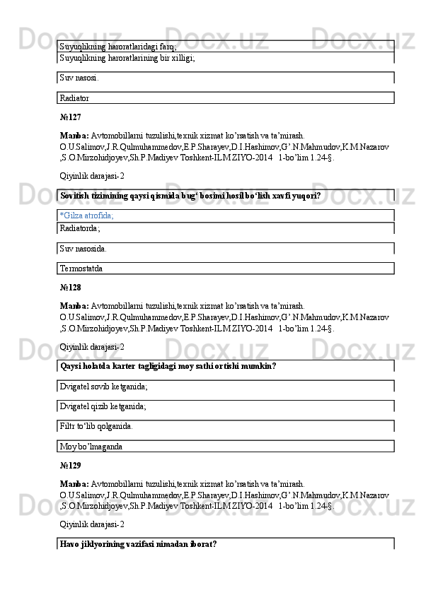Suyuqlikning haroratlaridagi farq;
Suyuqlikning haroratlarining bir xilligi;
Suv nasosi.
Radiator
№ 127
Manba:  Avtomobillarni tuzulishi,texnik xizmat ko’rsatish va ta’mirash. 
O.U.Salimov,J.R.Qulmuhammedov,E.P.Sharayev,D.I.Hashimov,G’.N.Mahmudov,K.M.Nazarov
,S.O.Mirzohidjoyev,Sh.P.Madiyev Toshkent-ILM ZIYO-2014   1-bo’lim 1.24-§.
Qiyinlik darajasi- 2
Sovitish tizimining qaysi qismida bug‘ bosimi hosil bo‘lish xavfi yuqori?
*Gilza atrofida;
Radiatorda;
Suv nasosida.
Termostatda
№ 128
Manba:  Avtomobillarni tuzulishi,texnik xizmat ko’rsatish va ta’mirash. 
O.U.Salimov,J.R.Qulmuhammedov,E.P.Sharayev,D.I.Hashimov,G’.N.Mahmudov,K.M.Nazarov
,S.O.Mirzohidjoyev,Sh.P.Madiyev Toshkent-ILM ZIYO-2014   1-bo’lim 1.24-§.
Qiyinlik darajasi- 2
Qaysi holatda karter tagligidagi moy sathi ortishi mumkin? 
Dvigatel sovib ketganida;
Dvigatel qizib ketganida; 
Filtr to‘lib qolganida.
Moy bo’lmaganda
№ 129
Manba:  Avtomobillarni tuzulishi,texnik xizmat ko’rsatish va ta’mirash. 
O.U.Salimov,J.R.Qulmuhammedov,E.P.Sharayev,D.I.Hashimov,G’.N.Mahmudov,K.M.Nazarov
,S.O.Mirzohidjoyev,Sh.P.Madiyev Toshkent-ILM ZIYO-2014   1-bo’lim 1.24-§.
Qiyinlik darajasi- 2
Havo jiklyorining vazifasi nimadan iborat?