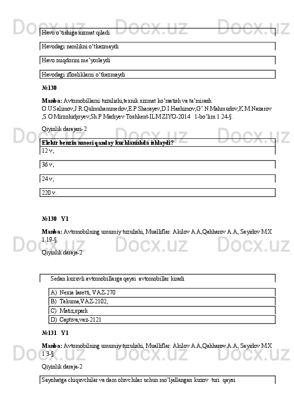 Havo o‘tishiga xizmat qiladi 
Havodagi namlikni o‘tkazmaydi   
Havo miqdorini me’yorlaydi 
Havodagi iflosliklarni o‘tkazmaydi 
№ 130
Manba:  Avtomobillarni tuzulishi,texnik xizmat ko’rsatish va ta’mirash. 
O.U.Salimov,J.R.Qulmuhammedov,E.P.Sharayev,D.I.Hashimov,G’.N.Mahmudov,K.M.Nazarov
,S.O.Mirzohidjoyev,Sh.P.Madiyev Toshkent-ILM ZIYO-2014   1-bo’lim 1.24-§.
Qiyinlik darajasi- 2
Elektr benzin nasosi qanday kuchlanishda ishlaydi? 
12 v;
36 v;
24 v;
220 v.
№130   Y1
Manba:  Avtomobilning umumiy tuzulishi, Mualliflar: Akilov A.A,Qahharov A.A, Sayidov M.X
1.19-§
Qiyinlik daraja-2
      Sedan kuzuvli avtomobillarga qaysi  avtomobillar kiradi
A) Nexia lasetti, VAZ-270
B) Takuma,VAZ-2102,
C) Matiz,spark
D) Captiva,vaz-2121
№131   Y1
Manba:  Avtomobilning umumiy tuzulishi, Mualliflar: Akilov A.A,Qahharov A.A, Sayidov M.X
1.3-§
Qiyinlik daraja-2
Sayohatga chiquvchilar va dam oluvchilar uchun mo’ljallangan kuzov  turi  qaysi