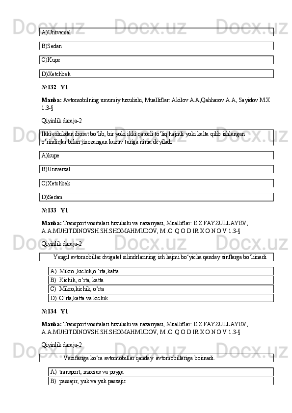 A)Universal
B)Sedan
C)Kupe
D)Xetchbek 
№132   Y1
Manba:  Avtomobilning umumiy tuzulishi, Mualliflar: Akilov A.A,Qahharov A.A, Sayidov M.X
1.3-§
Qiyinlik daraja-2
Ikki eshikdan iborat bo’lib, bir yoki ikki qatorli to’liq hajmli yoki kalta qilib ishlangan 
o’rindiqlar bilan jixozangan kuzuv turiga nima deyiladi.
A)kupe
B)Universal
C)Xetchbek
D)Sedan
№133   Y1
Manba:  Transport vositalari tuzulishi va nazariyasi, Mualliflar:  E.Z.FAYZULLAYEV, 
A.A.MUHITDINOVSH.SH.SHOMAHMUDOV, M .O .Q O D IR X O N O V  1.3-§
Qiyinlik daraja-2
        Yengil avtomobillar dvigatel silindrlarining ish hajmi bo‘yicha qanday sinflarga bo’liinadi
A) Mikro ,kichik,o ‘rta,katta
B) Kichik, o’rta, katta
C) Mikro,kichik, o’rta
D) O’rta,katta va kichik
№134   Y1
Manba:  Transport vositalari tuzulishi va nazariyasi, Mualliflar:  E.Z.FAYZULLAYEV, 
A.A.MUHITDINOVSH.SH.SHOMAHMUDOV, M .O .Q O D IR X O N O V  1.3-§
Qiyinlik daraja-2
               Vazifasiga ko‘ra avtomobillar qanday  avtomobillariga boiinadi.
A) transport, maxsus va poyga
B) passajir, yuk va yuk passajir