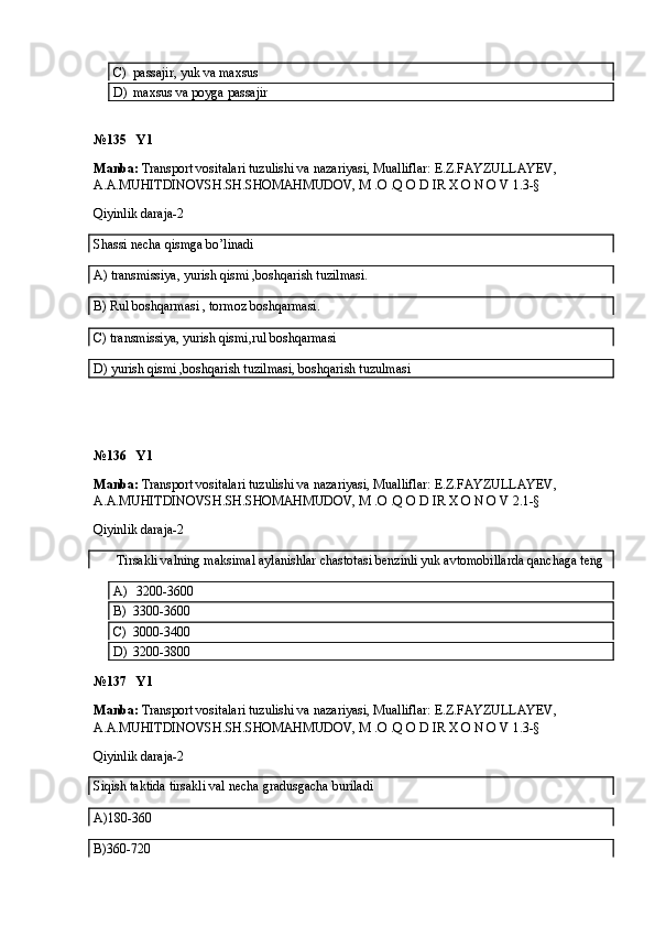 C) passajir, yuk va maxsus
D) maxsus va poyga passajir
№135   Y1
Manba:  Transport vositalari tuzulishi va nazariyasi, Mualliflar:  E.Z.FAYZULLAYEV, 
A.A.MUHITDINOVSH.SH.SHOMAHMUDOV, M .O .Q O D IR X O N O V  1.3-§
Qiyinlik daraja-2
Shassi necha qismga bo’linadi
A) transmissiya, yurish qismi ,boshqarish tuzilmasi.
B)  Rul boshqarmasi , tormoz boshqarmasi.
C)  transmissiya, yurish qismi,rul boshqarmasi
D) yurish qismi ,boshqarish tuzilmasi, boshqarish tuzulmasi
№136   Y1
Manba:  Transport vositalari tuzulishi va nazariyasi, Mualliflar:  E.Z.FAYZULLAYEV, 
A.A.MUHITDINOVSH.SH.SHOMAHMUDOV, M .O .Q O D IR X O N O V  2.1-§
Qiyinlik daraja-2
       Tirsakli valning maksimal aylanishlar chastotasi benzinli yuk avtomobillarda qanchaga teng
A)   3200-3600
B) 3300-3600
C) 3000-3400
D) 3200-3800
№137   Y1
Manba:  Transport vositalari tuzulishi va nazariyasi, Mualliflar:  E.Z.FAYZULLAYEV, 
A.A.MUHITDINOVSH.SH.SHOMAHMUDOV, M .O .Q O D IR X O N O V  1.3-§
Qiyinlik daraja-2
Siqish taktida tirsakli val necha gradusgacha buriladi
A)180-360
B)360-720