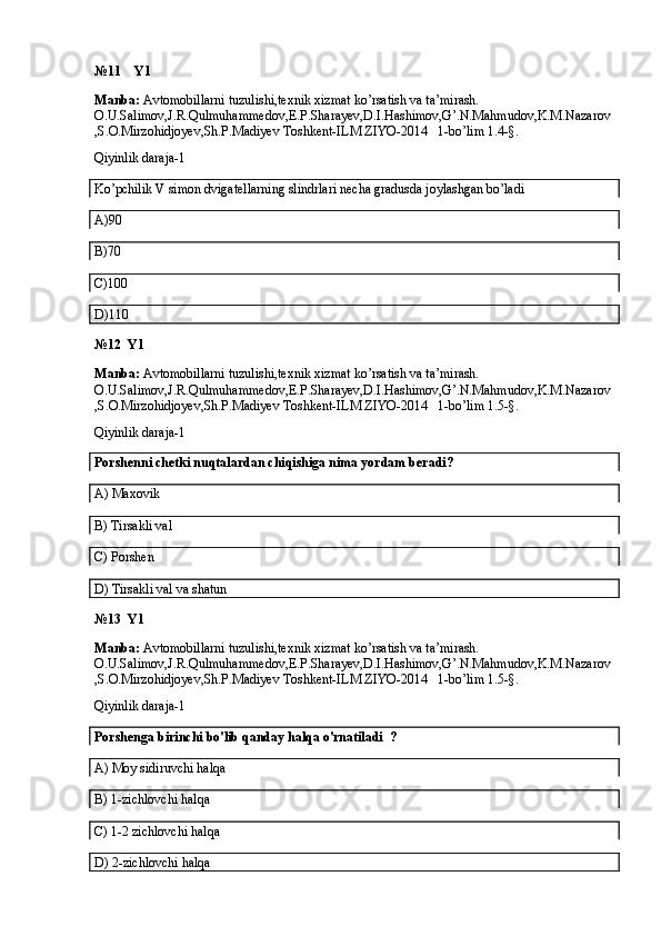№11    Y1
Manba:  Avtomobillarni tuzulishi,texnik xizmat ko’rsatish va ta’mirash. 
O.U.Salimov,J.R.Qulmuhammedov,E.P.Sharayev,D.I.Hashimov,G’.N.Mahmudov,K.M.Nazarov
,S.O.Mirzohidjoyev,Sh.P.Madiyev Toshkent-ILM ZIYO-2014   1-bo’lim 1.4-§.
Qiyinlik daraja-1
Ko’pchilik V simon dvigatellarning slindrlari necha gradusda joylashgan bo’ladi
A)90
B)70
C)100
D)110
№12  Y1
Manba:  Avtomobillarni tuzulishi,texnik xizmat ko’rsatish va ta’mirash. 
O.U.Salimov,J.R.Qulmuhammedov,E.P.Sharayev,D.I.Hashimov,G’.N.Mahmudov,K.M.Nazarov
,S.O.Mirzohidjoyev,Sh.P.Madiyev Toshkent-ILM ZIYO-2014   1-bo’lim 1.5-§.
Qiyinlik daraja-1 
Porshenni chetki nuqtalardan chiqishiga nima yordam beradi?
A) Maxovik
B)  Tirsakli val
C)  Porshen
D) Tirsakli val va shatun
№13  Y1
Manba:  Avtomobillarni tuzulishi,texnik xizmat ko’rsatish va ta’mirash. 
O.U.Salimov,J.R.Qulmuhammedov,E.P.Sharayev,D.I.Hashimov,G’.N.Mahmudov,K.M.Nazarov
,S.O.Mirzohidjoyev,Sh.P.Madiyev Toshkent-ILM ZIYO-2014   1-bo’lim 1.5-§.
Qiyinlik daraja-1
Porshenga birinchi bo'lib qanday halqa o'rnatiladi  ?
A)  Moy sidiruvchi halqa
B)  1-zichlovchi halqa
C)  1-2 zichlovchi halqa
D)  2-zichlovchi halqa