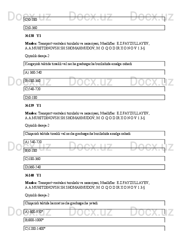 C)0-180
D)0-360
№138   Y1
Manba:  Transport vositalari tuzulishi va nazariyasi, Mualliflar:  E.Z.FAYZULLAYEV, 
A.A.MUHITDINOVSH.SH.SHOMAHMUDOV, M .O .Q O D IR X O N O V  1.3-§
Qiyinlik daraja-2
Kengayish taktida tirsakli val necha gradusgacha burilishida amalga oshadi
A)  360-540
B)180-360
C)540-720
D)0-180 
№139   Y1
Manba:  Transport vositalari tuzulishi va nazariyasi, Mualliflar:  E.Z.FAYZULLAYEV, 
A.A.MUHITDINOVSH.SH.SHOMAHMUDOV, M .O .Q O D IR X O N O V  1.3-§
Qiyinlik daraja-2
Chiqarish taktida tirsakli val necha gradusgacha burilishida amalga oshadi
A) 540-720
B)0-180
C)180-360
D)360-540
№140   Y1
Manba:  Transport vositalari tuzulishi va nazariyasi, Mualliflar:  E.Z.FAYZULLAYEV, 
A.A.MUHITDINOVSH.SH.SHOMAHMUDOV, M .O .Q O D IR X O N O V  1.3-§
Qiyinlik daraja-2
Chiqarish taktida harorat necha gradusgacha yetadi
A) 600-950°
B)800-1000°
C)1200-1400°