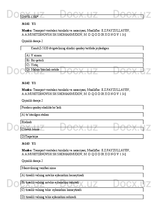 D)950-1200°
№141   Y1
Manba:  Transport vositalari tuzulishi va nazariyasi, Mualliflar:  E.Z.FAYZULLAYEV, 
A.A.MUHITDINOVSH.SH.SHOMAHMUDOV, M .O .Q O D IR X O N O V  1.3-§
Qiyinlik daraja-2
            KamAZ-5320 dvigatelining slindiri qanday tartibda joylashgan
A) V simon
B) Bir qatorli
C) Yotiq
D) Malum burchak ostida
№142   Y1
Manba:  Transport vositalari tuzulishi va nazariyasi, Mualliflar:  E.Z.FAYZULLAYEV, 
A.A.MUHITDINOVSH.SH.SHOMAHMUDOV, M .O .Q O D IR X O N O V  1.3-§
Qiyinlik daraja-2
Porshen qanday shaklda bo’ladi
A) to’ntarilgan stakan
B)slindr
C)kesik konus
D)Trapetsiya
№143   Y1
Manba:  Transport vositalari tuzulishi va nazariyasi, Mualliflar:  E.Z.FAYZULLAYEV, 
A.A.MUHITDINOVSH.SH.SHOMAHMUDOV, M .O .Q O D IR X O N O V  1.3-§
Qiyinlik daraja-2
Maxovikning vazifasi nima
A) tirsakli valning notekis aylanishini kamaytiradi
B) tirsakli valning notekis aylanishini oshiradi
C) tirsakli valning tekis  aylanishini kamaytiradi
D) tirsakli valning tekis aylanishini oshiradi
