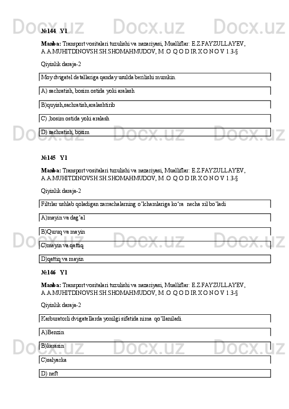 №144   Y1
Manba:  Transport vositalari tuzulishi va nazariyasi, Mualliflar:  E.Z.FAYZULLAYEV, 
A.A.MUHITDINOVSH.SH.SHOMAHMUDOV, M .O .Q O D IR X O N O V  1.3-§
Qiyinlik daraja-2
Moy dvigatel detallariga qanday usulda berilishi mumkin.
A) sachratish, bosim ostida yoki aralash
B)quyish,sachratish,aralashtirib
C) ,bosim ostida yoki aralash
D) sachratish, bosim
 
№145   Y1
Manba:  Transport vositalari tuzulishi va nazariyasi, Mualliflar:  E.Z.FAYZULLAYEV, 
A.A.MUHITDINOVSH.SH.SHOMAHMUDOV, M .O .Q O D IR X O N O V  1.3-§
Qiyinlik daraja-2
Filtrlar ushlab qoladigan zarrachalarning o’lchamlariga ko‘ra  necha xil bo’ladi
A)mayin va dag’al
B)Quruq va mayin
C)mayin va qattiq
D)qattiq va mayin
№146   Y1
Manba:  Transport vositalari tuzulishi va nazariyasi, Mualliflar:  E.Z.FAYZULLAYEV, 
A.A.MUHITDINOVSH.SH.SHOMAHMUDOV, M .O .Q O D IR X O N O V  1.3-§
Qiyinlik daraja-2
Karburatorli dvigatellarda yonilgi sifatida nima  qo’llaniladi.
A)Benzin
B)kerasin
C)salyarka
D) neft
