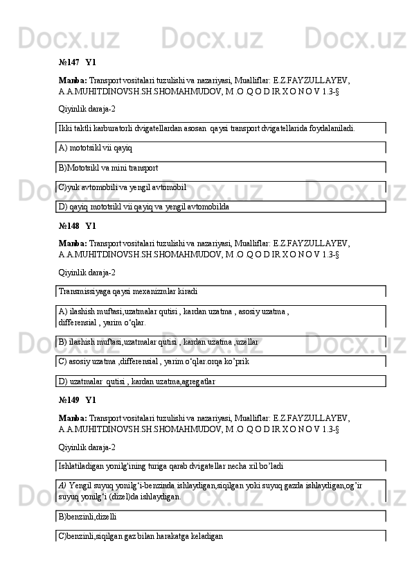 №147   Y1
Manba:  Transport vositalari tuzulishi va nazariyasi, Mualliflar:  E.Z.FAYZULLAYEV, 
A.A.MUHITDINOVSH.SH.SHOMAHMUDOV, M .O .Q O D IR X O N O V  1.3-§
Qiyinlik daraja-2
Ikki taktli karburatorli dvigatellardan asosan  qaysi transport dvigatellarida foydalaniladi.
A)  mototsikl vii qayiq
B)Mototsikl va mini transport
C)yuk avtomobili va yengil avtomobil
D) qayiq  mototsikl vii qayiq  va yengil avtomobilda
№148   Y1
Manba:  Transport vositalari tuzulishi va nazariyasi, Mualliflar:  E.Z.FAYZULLAYEV, 
A.A.MUHITDINOVSH.SH.SHOMAHMUDOV, M .O .Q O D IR X O N O V  1.3-§
Qiyinlik daraja-2
Transmissiyaga qaysi mexanizmlar kiradi
A)   ilashish muftasi , uzatmalar qutisi , kardan uzatma , asosiy uzatma ,
differensial , yarim o‘qlar.
B)  ilashish muftasi , uzatmalar qutisi , kardan uzatma ,uzellar
C) asosiy uzatma ,differensial , yarim o‘qlar.orqa ko’prik
D)   uzatmalar  qutisi , kardan uzatma,agregatlar
№149   Y1
Manba:  Transport vositalari tuzulishi va nazariyasi, Mualliflar:  E.Z.FAYZULLAYEV, 
A.A.MUHITDINOVSH.SH.SHOMAHMUDOV, M .O .Q O D IR X O N O V  1.3-§
Qiyinlik daraja-2
Ishlatiladigan yonilg'ining turiga qarab dvigatellar necha xil bo’ladi
A)   Yengil suyuq yonilg‘i-benzinda ishlaydigan,siqilgan yoki suyuq gazda ishlaydigan,og’ir 
suyuq yonilg‘i (dizel)da ishlaydigan.
B)benzinli,dizelli
C)benzinli,siqilgan gaz bilan harakatga keladigan