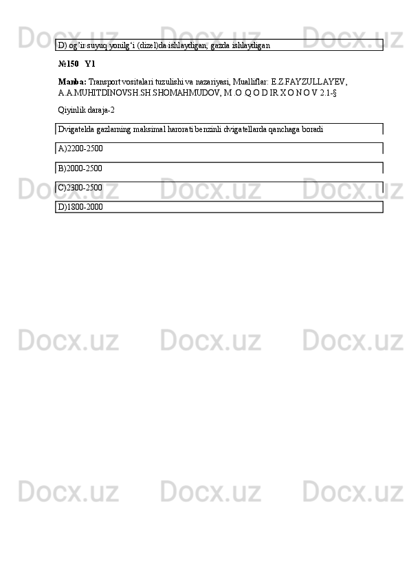 D)  og’ir suyuq yonilg‘i (dizel)da ishlaydigan, gazda ishlaydigan
№150   Y1
Manba:  Transport vositalari tuzulishi va nazariyasi, Mualliflar:  E.Z.FAYZULLAYEV, 
A.A.MUHITDINOVSH.SH.SHOMAHMUDOV, M .O .Q O D IR X O N O V  2.1-§
Qiyinlik daraja-2
Dvigatelda gazlarning maksimal harorati benzinli dvigatellarda qanchaga boradi
A)2200-2500
B)2000-2500
C)2300-2500
D)1800-2000