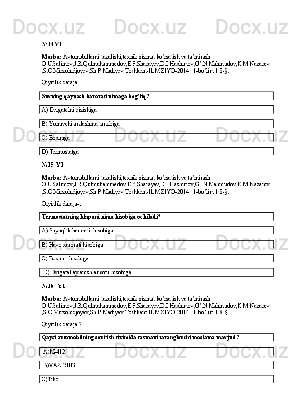 №14 Y1
Manba:  Avtomobillarni tuzulishi,texnik xizmat ko’rsatish va ta’mirash. 
O.U.Salimov,J.R.Qulmuhammedov,E.P.Sharayev,D.I.Hashimov,G’.N.Mahmudov,K.M.Nazarov
,S.O.Mirzohidjoyev,Sh.P.Madiyev Toshkent-ILM ZIYO-2014   1-bo’lim 1.8-§.
Qiyinlik daraja-1  
Suvning qaynash harorati nimaga bog'liq?
A)  Dvigatelni qizishiga
B)  Yonuvchi aralashma tarkibiga
C) Bosimga
D) Termostatga
№15  Y1
Manba:  Avtomobillarni tuzulishi,texnik xizmat ko’rsatish va ta’mirash. 
O.U.Salimov,J.R.Qulmuhammedov,E.P.Sharayev,D.I.Hashimov,G’.N.Mahmudov,K.M.Nazarov
,S.O.Mirzohidjoyev,Sh.P.Madiyev Toshkent-ILM ZIYO-2014   1-bo’lim 1.8-§.
Qiyinlik daraja-1
Termostatning klapani nima hisobiga ochiladi?
A)  Suyuqlik harorati  hisobiga
B)  Havo xarorati hisobiga
C)  Bosim     hisobiga
 D)  Dvigatel aylanishlar soni hisobiga
№16   Y1
Manba:  Avtomobillarni tuzulishi,texnik xizmat ko’rsatish va ta’mirash. 
O.U.Salimov,J.R.Qulmuhammedov,E.P.Sharayev,D.I.Hashimov,G’.N.Mahmudov,K.M.Nazarov
,S.O.Mirzohidjoyev,Sh.P.Madiyev Toshkent-ILM ZIYO-2014   1-bo’lim 1.8-§.
Qiyinlik daraja-2
Qaysi  avtomobilning sovitish tizimida tasmani taranglovchi moslama mavjud?
  A) M-412
 B)VAZ-2103
C)Tiko
