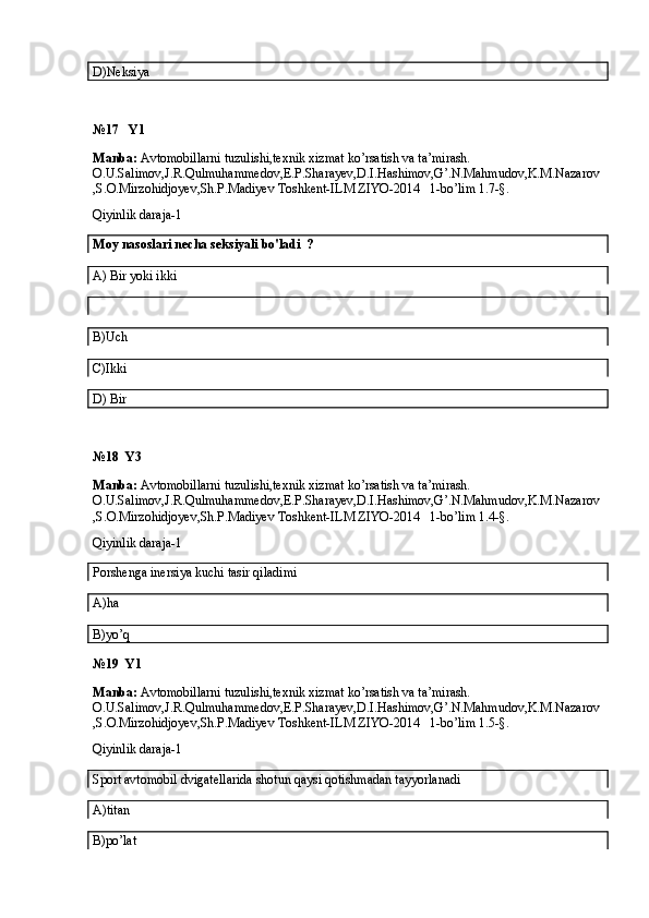 D)Neksiya
№17   Y1
Manba:  Avtomobillarni tuzulishi,texnik xizmat ko’rsatish va ta’mirash. 
O.U.Salimov,J.R.Qulmuhammedov,E.P.Sharayev,D.I.Hashimov,G’.N.Mahmudov,K.M.Nazarov
,S.O.Mirzohidjoyev,Sh.P.Madiyev Toshkent-ILM ZIYO-2014   1-bo’lim 1.7-§.
Qiyinlik daraja-1
Moy nasoslari necha seksiyali bo'ladi  ? 
A)  Bir yoki ikki
B) Uch
C)Ikki
D) Bir
№18  Y3
Manba:  Avtomobillarni tuzulishi,texnik xizmat ko’rsatish va ta’mirash. 
O.U.Salimov,J.R.Qulmuhammedov,E.P.Sharayev,D.I.Hashimov,G’.N.Mahmudov,K.M.Nazarov
,S.O.Mirzohidjoyev,Sh.P.Madiyev Toshkent-ILM ZIYO-2014   1-bo’lim 1.4-§.
Qiyinlik daraja-1
Porshenga inersiya kuchi tasir qiladimi
A)ha
B)yo’q
№19  Y1
Manba:  Avtomobillarni tuzulishi,texnik xizmat ko’rsatish va ta’mirash. 
O.U.Salimov,J.R.Qulmuhammedov,E.P.Sharayev,D.I.Hashimov,G’.N.Mahmudov,K.M.Nazarov
,S.O.Mirzohidjoyev,Sh.P.Madiyev Toshkent-ILM ZIYO-2014   1-bo’lim 1.5-§.
Qiyinlik daraja-1                                                                                                                                
Sport avtomobil dvigatellarida shotun qaysi qotishmadan tayyorlanadi
A)titan
B)po’lat 