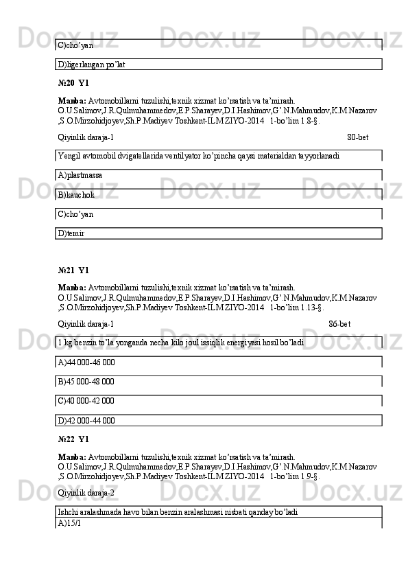 C)cho’yan
D)ligerlangan po’lat
№20  Y1
Manba:  Avtomobillarni tuzulishi,texnik xizmat ko’rsatish va ta’mirash. 
O.U.Salimov,J.R.Qulmuhammedov,E.P.Sharayev,D.I.Hashimov,G’.N.Mahmudov,K.M.Nazarov
,S.O.Mirzohidjoyev,Sh.P.Madiyev Toshkent-ILM ZIYO-2014   1-bo’lim 1.8-§.
Qiyinlik daraja-1 80-bet
Yengil avtomobil dvigatellarida ventilyator ko’pincha qaysi materialdan tayyorlanadi
A)plastmassa
B)kauchok
C)cho’yan
D)temir
№21  Y1
Manba:  Avtomobillarni tuzulishi,texnik xizmat ko’rsatish va ta’mirash. 
O.U.Salimov,J.R.Qulmuhammedov,E.P.Sharayev,D.I.Hashimov,G’.N.Mahmudov,K.M.Nazarov
,S.O.Mirzohidjoyev,Sh.P.Madiyev Toshkent-ILM ZIYO-2014   1-bo’lim 1.13-§.
Qiyinlik daraja-1 86-bet
1 kg benzin to’la yonganda necha kilo joul issiqlik energiyasi hosil bo’ladi
A)44   000-46 000
B)45   000-48 000
C)40   000-42 000
D)42   000-44 000
№22  Y1
Manba:  Avtomobillarni tuzulishi,texnik xizmat ko’rsatish va ta’mirash. 
O.U.Salimov,J.R.Qulmuhammedov,E.P.Sharayev,D.I.Hashimov,G’.N.Mahmudov,K.M.Nazarov
,S.O.Mirzohidjoyev,Sh.P.Madiyev Toshkent-ILM ZIYO-2014   1-bo’lim 1.9-§.
Qiyinlik daraja-2
Ishchi aralashmada havo bilan benzin aralashmasi nisbati qanday bo’ladi
A)15/1