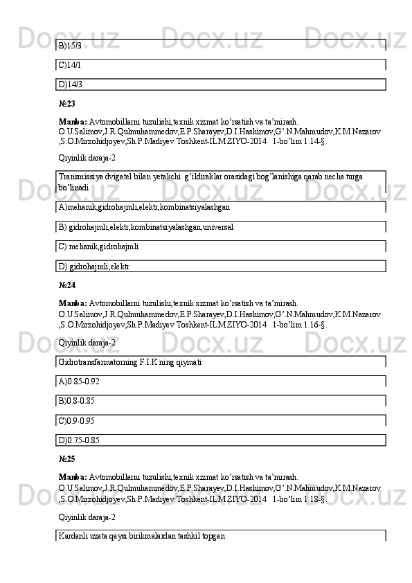 B)15/3
C)14/1
D)14/3
№23
Manba:  Avtomobillarni tuzulishi,texnik xizmat ko’rsatish va ta’mirash. 
O.U.Salimov,J.R.Qulmuhammedov,E.P.Sharayev,D.I.Hashimov,G’.N.Mahmudov,K.M.Nazarov
,S.O.Mirzohidjoyev,Sh.P.Madiyev Toshkent-ILM ZIYO-2014   1-bo’lim 1.14-§.
Qiyinlik daraja-2
Transmissiya dvigatel bilan yetakchi  g’ildiraklar orasidagi bog’lanishiga qarab necha turga 
bo’linadi
A)mehanik,gidrohajmli,elektr,kombinatsiyalashgan
B) gidrohajmli,elektr,kombinatsiyalashgan,universal
C) mehanik,gidrohajmli
D) gidrohajmli,elektr
№24
Manba:  Avtomobillarni tuzulishi,texnik xizmat ko’rsatish va ta’mirash. 
O.U.Salimov,J.R.Qulmuhammedov,E.P.Sharayev,D.I.Hashimov,G’.N.Mahmudov,K.M.Nazarov
,S.O.Mirzohidjoyev,Sh.P.Madiyev Toshkent-ILM ZIYO-2014   1-bo’lim 1.16-§.
Qiyinlik daraja-2
Gidrotransfarmatorning F.I.K ning qiymati
A)0.85-0.92
B)0.8-0.85
C)0.9-0.95
D)0.75-0.85
№25
Manba:  Avtomobillarni tuzulishi,texnik xizmat ko’rsatish va ta’mirash. 
O.U.Salimov,J.R.Qulmuhammedov,E.P.Sharayev,D.I.Hashimov,G’.N.Mahmudov,K.M.Nazarov
,S.O.Mirzohidjoyev,Sh.P.Madiyev Toshkent-ILM ZIYO-2014   1-bo’lim 1.18-§.
Qiyinlik daraja-2
Kardanli uzata qaysi birikmalardan tashkil topgan