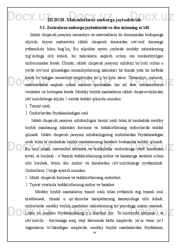 III.BOB. Mahsulotlarni omborga joylashtirish
3.1. Zaxiralarni omborga joylashtirish va shu tizimning ta’rifi
     Ishlab chiqarish jarayoni xomashyo va materiallarni bir korxonadan boshqasiga
siljitish,   tayyor   mahsulotni   ishlab   chiqarish   doirasidan   iste’mol   doirasiga
yetkazilishi   bilan   bog‘liq.   Bu   siljishlar   ayrim   joylarda   moddiy   zahiralarning
yig‘ilishiga   olib   keladi,   bu   zahiralarni   saqlash   uchun   esa   moslashtirilgan
omborxonalar   kerak.   Chunki,   ishlab   chiqarish   jarayoni   uzluksiz   bo‘lishi   uchun   u
yerda   iste’mol   qilinadigan   xomashyolarning   zahiralari   bir   kunda   yoki   bir   haftada
kerak  bo‘ladigan  xomashyo   miqdoridan   ko‘p   bo‘lishi   zarur.   Xomashyo,   material,
mahsulotlarni   saqlash   uchun   maxsus   qurilmalar,   har   xil   tara,   mexanizatsiya
vositalari va boshqalar kerak. Moddiy boylik manbalarini ishlab chiqaruvchilardan
iste’molchilarga siljishi 2 usulda tashkil qilinishi mumkin: 
1. Tranzit usuli. 
2. Omborlardan foydalaniladigan usul. 
      Ishlab chiqarish jarayoni uzluksizligini tranzit usuli bilan ta’minlashda moddiy
boylik   manbaning   zahiralari   korxona   va   tashkilotlarning   omborlarida   tashkil
qilinadi.   Ishlab   chiqarish   jarayoni   uzluksizligining   omborlardan   foydalanadigan
usuli bilan ta’minlashda boylik manbalarining harakati boshqacha tashkil qilinadi.
Bu   usul   orqali   materiallar   korxona   va   tashkilotlar   omborlariga   yetib   borishdan
avval, ta’minlash - o‘tkazish tashkilotlarining ombor va bazalariga saralash uchun
olib   boriladi,   keyin   shu   ombor   va   bazalardan   iste’molchilarga   yyetkaziladi.
Omborlarni 2 turga ajratish mumkin: 
1. Ishlab chiqarish korxona va tashkilotlarining omborlari. 
2. Tijorat vositachi tashkilotlarning ombor va bazalari. 
          Moddiy   boylik   manbalarini   tranzit   usuli   bilan   yetkazish   eng   tejamli   usul
hisoblanadi,   chunki   u   qo‘shimcha   harajatlarning   kamayishiga   olib   keladi,
omborlarda moddiy boylik manbalari  zahiralarining ko‘payishiga imkon yaratadi.
Lekin   bu   usuldan   foydalanishning   o‘z   shartlari   bor.   Ta’minlovchi   korxona   1   ta
iste’molchi   -   korxonaga   aniq   vaqt   davomida   katta   miqdorda,   ya’ni   temir   yo‘l
vagonlarini   to‘ldiradigan   miqdorda,   moddiy   boylik   manbalaridan   foydalansa,
14 