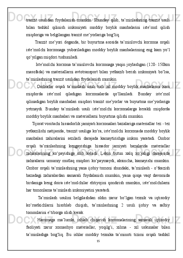 tranzit   usulidan   foydalanish   mumkin.   Shunday   qilib,   ta’minlashning   tranzit   usuli
bilan   tashkil   qilinish   imkoniyati   moddiy   boylik   manbalarini   iste’mol   qilish
miqdoriga va belgilangan tranzit me’yorlariga bog‘liq.
          Tranzit   me’yori   deganda,   bir   buyurtma   asosida   ta’minlovchi   korxona   orqali
iste’molchi   korxonaga   yuboriladigan   moddiy   boylik   manbalarining   eng   kam   yo‘l
qo‘yilgan miqdori tushuniladi. 
            Iste’molchi   korxona   ta’minlovchi   korxonaga   yaqin   joylashgan   (120-   150km
masofada)   va   materiallarni   avtotransport   bilan   yetkazib   berish   imkoniyati   bo‘lsa,
ta’minlashning tranzit usulidan foydalanish mumkin. 
            Omborlar   orqali   ta’minlash   usuli   turli   xil   moddiy   boylik   manbalarini   kam
miqdorda   iste’mol   qiladigan   korxonalarda   qo‘llaniladi.   Bunday   iste’mol
qilinadigan boylik manbalari  miqdori tranzit  me’yorlar  va buyurtma me’yorlariga
yetmaydi.   Bunday   ta’minlash   usuli   iste’molchi   korxonalarga   kerakli   miqdorda
moddiy boylik manbalari va materiallarni buyurtma qilishi mumkin. 
     Tijorat vositachi hissadorlik jamiyati korxonalari bazalariga materiallar tez - tez
yetkazilishi natijasida, tranzit usuliga ko‘ra, iste’molchi korxonada moddiy boylik
manbalari   zahiralarini   sezilarli   darajada   kamaytirishga   imkon   yaratadi.   Ombor
orqali   ta’minlashning   kengayishiga   hissador   jamiyati   bazalarida   materiallar
zahiralarining   ko‘payishiga   olib   keladi.   Lekin   butun   xalq   xo‘jaligi   darajasida
zahiralarni   umumiy   mutlaq   miqdori   ko‘paymaydi,   aksincha,   kamayishi   mumkin.
Ombor  orqali ta’minlashning yana ijobiy tomoni shundaki, ta’minlash -  o‘tkazish
bazadagi   zahiralardan   samarali   foydalanish   mumkin,   yana   qisqa   vaqt   davomida
birdaniga   keng   doira   iste’molchilar   ehtiyojini   qondirish   mumkin,   iste’molchilarni
har tomonlama ta’minlash imkoniyatini yaratadi. 
          Ta’minlash   usulini   belgilashdan   oldin   zarur   bo‘lgan   texnik   va   iqtisodiy
ko‘rsatkichlarni   hisoblab   chiqish,   ta’minlashning   2   usuli   ijobiy   va   salbiy
tomonlarini e’tiborga olish kerak. 
          Hammaga   ma’lumki,   ishlab   chiqarish   korxonalarining   samarali   iqtisodiy
faoliyati   zarur   xomashyo   materiallar,   yoqilg‘i,   xilma   -   xil   uskunalar   bilan
ta’minlashga   bog‘liq.   Bu   ishlar   moddiy   texnika   ta’minoti   tizimi   orqali   tashkil
15 