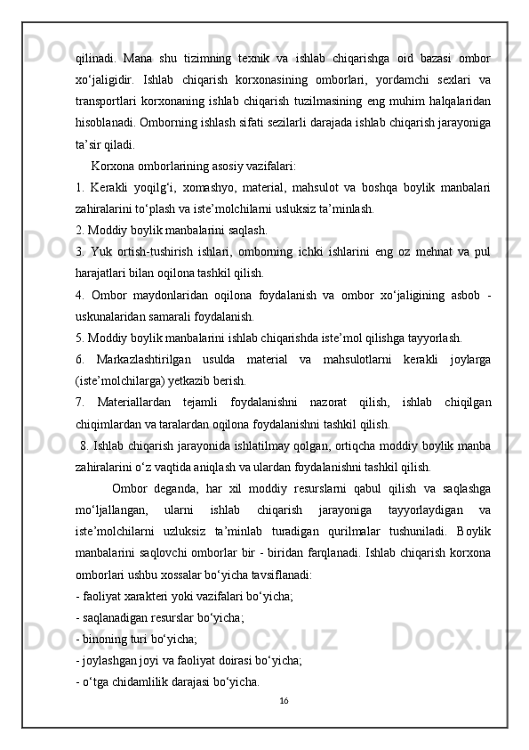qilinadi.   Mana   shu   tizimning   texnik   va   ishlab   chiqarishga   oid   bazasi   ombor
xo‘jaligidir.   Ishlab   chiqarish   korxonasining   omborlari,   yordamchi   sexlari   va
transportlari   korxonaning   ishlab   chiqarish   tuzilmasining   eng   muhim   halqalaridan
hisoblanadi. Omborning ishlash sifati sezilarli darajada ishlab chiqarish jarayoniga
ta’sir qiladi. 
     Korxona omborlarining asosiy vazifalari: 
1.   Kerakli   yoqilg‘i,   xomashyo,   material,   mahsulot   va   boshqa   boylik   manbalari
zahiralarini to‘plash va iste’molchilarni usluksiz ta’minlash. 
2. Moddiy boylik manbalarini saqlash. 
3.   Yuk   ortish-tushirish   ishlari,   omborning   ichki   ishlarini   eng   oz   mehnat   va   pul
harajatlari bilan oqilona tashkil qilish. 
4.   Ombor   maydonlaridan   oqilona   foydalanish   va   ombor   xo‘jaligining   asbob   -
uskunalaridan samarali foydalanish. 
5. Moddiy boylik manbalarini ishlab chiqarishda iste’mol qilishga tayyorlash.
6.   Markazlashtirilgan   usulda   material   va   mahsulotlarni   kerakli   joylarga
(iste’molchilarga) yetkazib berish. 
7.   Materiallardan   tejamli   foydalanishni   nazorat   qilish,   ishlab   chiqilgan
chiqimlardan va taralardan oqilona foydalanishni tashkil qilish.
  8. Ishlab chiqarish jarayonida ishlatilmay qolgan, ortiqcha moddiy boylik manba
zahiralarini o‘z vaqtida aniqlash va ulardan foydalanishni tashkil qilish. 
          Ombor   deganda,   har   xil   moddiy   resurslarni   qabul   qilish   va   saqlashga
mo‘ljallangan,   ularni   ishlab   chiqarish   jarayoniga   tayyorlaydigan   va
iste’molchilarni   uzluksiz   ta’minlab   turadigan   qurilmalar   tushuniladi.   Boylik
manbalarini  saqlovchi  omborlar  bir  - biridan farqlanadi.  Ishlab chiqarish  korxona
omborlari ushbu xossalar bo‘yicha tavsiflanadi: 
- faoliyat xarakteri yoki vazifalari bo‘yicha; 
- saqlanadigan resurslar bo‘yicha; 
- binoning turi bo‘yicha; 
- joylashgan joyi va faoliyat doirasi bo‘yicha; 
- o‘tga chidamlilik darajasi bo‘yicha.
16 