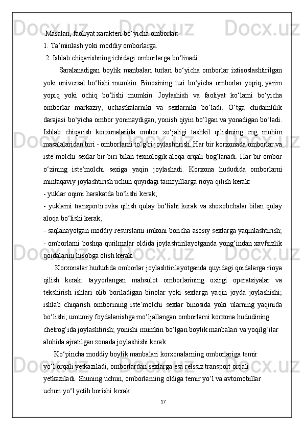  Masalan, faoliyat xarakteri bo‘yicha omborlar: 
1. Ta’minlash yoki moddiy omborlarga.
 2. Ishlab chiqarishning ichidagi omborlarga bo‘linadi. 
            Saralanadigan   boylik   manbalari   turlari   bo‘yicha   omborlar   ixtisoslashtirilgan
yoki   universal   bo‘lishi   mumkin.   Binosining   turi   bo‘yicha   omborlar   yopiq,   yarim
yopiq   yoki   ochiq   bo‘lishi   mumkin.   Joylashish   va   faoliyat   ko‘lami   bo‘yicha
omborlar   markaziy,   uchastkalarniki   va   sexlarniki   bo‘ladi.   O‘tga   chidamlilik
darajasi bo‘yicha ombor yonmaydigan, yonish qiyin bo‘lgan va yonadigan bo‘ladi.
Ishlab   chiqarish   korxonalarida   ombor   xo‘jaligi   tashkil   qilishning   eng   muhim
masalalaridan biri - omborlarni to‘g‘ri joylashtirish. Har bir korxonada omborlar va
iste’molchi sexlar bir-biri bilan texnologik aloqa orqali bog‘lanadi. Har bir ombor
o‘zining   iste’molchi   sexiga   yaqin   joylashadi.   Korxona   hududida   omborlarni
mintaqaviy joylashtirish uchun quyidagi tamoyillarga rioya qilish kerak: 
- yuklar oqimi harakatda bo‘lishi kerak;
- yuklarni transportirovka qilish qulay bo‘lishi kerak va shoxobchalar bilan qulay
aloqa bo‘lishi kerak;
- saqlanayotgan moddiy resurslarni imkoni boricha asosiy sexlarga yaqinlashtirish;
- omborlarni boshqa qurilmalar oldida joylashtirilayotganda yong‘indan xavfsizlik
qoidalarini hisobga olish kerak. 
      Korxonalar hududida omborlar joylashtirilayotganda quyidagi qoidalarga rioya
qilish   kerak:   tayyorlangan   mahsulot   omborlarining   oxirgi   operatsiyalar   va
tekshirish   ishlari   olib   boriladigan   binolar   yoki   sexlarga   yaqin   joyda   joylashishi;
ishlab   chiqarish   omborining   iste’molchi   sexlar   binosida   yoki   ularning   yaqinida
bo‘lishi; umumiy foydalanishga mo‘ljallangan omborlarni korxona hududining 
chetrog‘ida joylashtirish; yonishi mumkin bo‘lgan boylik manbalari va yoqilg‘ilar 
alohida ajratilgan zonada joylashishi kerak.
      Ko‘pincha moddiy boylik manbalari korxonalarning omborlariga temir 
yo‘l orqali yetkaziladi, omborlardan sexlarga esa relssiz transport orqali 
yetkaziladi. Shuning uchun, omborlarning oldiga temir yo‘l va avtomobillar 
uchun yo‘l yetib borishi kerak.
17 