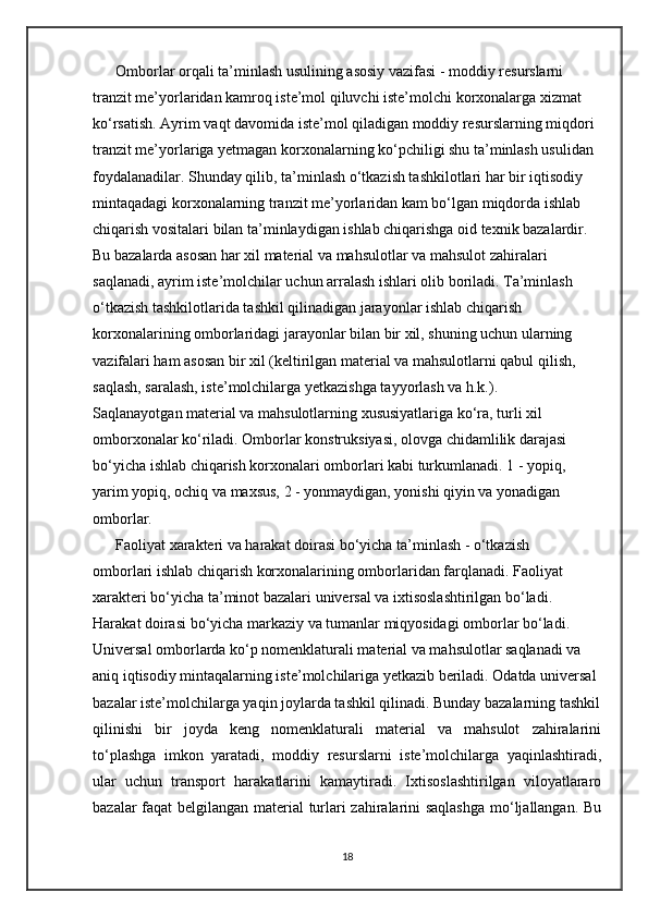       Omborlar orqali ta’minlash usulining asosiy vazifasi - moddiy resurslarni 
tranzit me’yorlaridan kamroq iste’mol qiluvchi iste’molchi korxonalarga xizmat 
ko‘rsatish. Ayrim vaqt davomida iste’mol qiladigan moddiy resurslarning miqdori
tranzit me’yorlariga yetmagan korxonalarning ko‘pchiligi shu ta’minlash usulidan 
foydalanadilar. Shunday qilib, ta’minlash o‘tkazish tashkilotlari har bir iqtisodiy 
mintaqadagi korxonalarning tranzit me’yorlaridan kam bo‘lgan miqdorda ishlab 
chiqarish vositalari bilan ta’minlaydigan ishlab chiqarishga oid texnik bazalardir. 
Bu bazalarda asosan har xil material va mahsulotlar va mahsulot zahiralari 
saqlanadi, ayrim iste’molchilar uchun arralash ishlari olib boriladi. Ta’minlash 
o‘tkazish tashkilotlarida tashkil qilinadigan jarayonlar ishlab chiqarish 
korxonalarining omborlaridagi jarayonlar bilan bir xil, shuning uchun ularning 
vazifalari ham asosan bir xil (keltirilgan material va mahsulotlarni qabul qilish, 
saqlash, saralash, iste’molchilarga yetkazishga tayyorlash va h.k.).
Saqlanayotgan material va mahsulotlarning xususiyatlariga ko‘ra, turli xil 
omborxonalar ko‘riladi. Omborlar konstruksiyasi, olovga chidamlilik darajasi 
bo‘yicha ishlab chiqarish korxonalari omborlari kabi turkumlanadi. 1 - yopiq, 
yarim yopiq, ochiq va maxsus, 2 - yonmaydigan, yonishi qiyin va yonadigan 
omborlar.
      Faoliyat xarakteri va harakat doirasi bo‘yicha ta’minlash - o‘tkazish 
omborlari ishlab chiqarish korxonalarining omborlaridan farqlanadi. Faoliyat 
xarakteri bo‘yicha ta’minot bazalari universal va ixtisoslashtirilgan bo‘ladi. 
Harakat doirasi bo‘yicha markaziy va tumanlar miqyosidagi omborlar bo‘ladi. 
Universal omborlarda ko‘p nomenklaturali material va mahsulotlar saqlanadi va 
aniq iqtisodiy mintaqalarning iste’molchilariga yetkazib beriladi. Odatda universal 
bazalar iste’molchilarga yaqin joylarda tashkil qilinadi. Bunday bazalarning tashkil
qilinishi   bir   joyda   keng   nomenklaturali   material   va   mahsulot   zahiralarini
to‘plashga   imkon   yaratadi,   moddiy   resurslarni   iste’molchilarga   yaqinlashtiradi,
ular   uchun   transport   harakatlarini   kamaytiradi.   Ixtisoslashtirilgan   viloyatlararo
bazalar faqat belgilangan material turlari zahiralarini saqlashga  mo‘ljallangan. Bu
18 