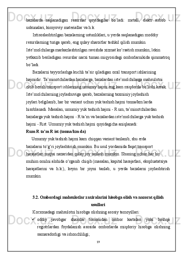 bazalarda   saqlanadigan   resurslar   quyidagilar   bo‘ladi:   metall,   elektr   asbob   -
uskunalari, kimyoviy materiallar va h.k.
      Ixtisoslashtirilgan bazalarning ustunliklari, u yerda saqlanadigan moddiy 
resurslarning turiga qarab, eng qulay sharoitlar tashkil qilish mumkin. 
Iste’molchilarga markazlashtirilgan ravishda xizmat ko‘rsatish mumkin, lekin 
yetkazib beriladigan resurslar narxi tuman miqyosidagi omborlarnikida qimmatroq
bo ladi.ʻ
      Bazalarni tayyorlashga kuchli ta’sir qiladigan omil transport ishlarining 
hajmidir. Ta’minotchilardan bazalarga, bazalardan iste’molchilarga mahsulotni 
eltib berish transport ishlarining umumiy hajmi eng kam miqdorda bo‘lishi kerak.
Iste’molchilarning joylashuviga qarab, bazalarning taxminiy joylashish 
joylari belgilanib, har bir variant uchun yuk tashish hajmi tonna/km larda 
hisoblanadi. Masalan, umumiy yuk tashish hajmi - R um, ta’minotchilardan 
bazalarga yuk tashish hajmi - R ta’m va bazalardan iste’molchilarga yuk tashish 
hajmi - Rist. Umumiy yuk tashish hajmi quyidagicha aniqlanadi:
Rum R ta’m R ist (tonna/km da)
     Umumiy yuk tashish hajmi kam chiqqan variant tanlanib, shu erda 
bazalarni to‘g‘ri joylashtirish mumkin. Bu usul yordamida faqat transport 
harajatlari nuqtai nazaridan qulay joy tanlash mumkin. Shuning uchun har bir 
muhim omilni alohida o‘rganib chiqib (masalan, kapital harajatlari, ekspluatatsiya
harajatlarini   va   h.k.),   keyin   bir   joyni   tanlab,   u   yerda   bazalarni   joylashtirish
mumkin.
  
3.2. Ombordagi mahsulotlar zaxiralarini hisobga olish va nazorat qilish
usullari
       Korxonadagi mahsulotni hisobga olishning asosiy tamoyillari:
 oddiy   javobgar   shaxslar   tomonidan   ombor   kartalari   yoki   boshqa
registrlardan   foydalanish   asosida   omborlarda   miqdoriy   hisobga   olishning
samaradorligi va ishonchliligi;
19 