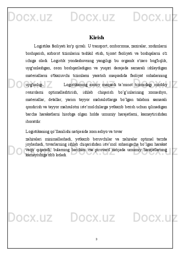Kirish
           Logistika faoliyati ko'p qirrali. U transport, omborxona, zaxiralar, xodimlarni
boshqarish,   axborot   tizimlarini   tashkil   etish,   tijorat   faoliyati   va   boshqalarni   o'z
ichiga   oladi.   Logistik   yondashuvning   yangiligi   bu   organik   o'zaro   bog'liqlik,
uyg'unlashgan,   oson   boshqariladigan   va   yuqori   darajada   samarali   ishlaydigan
materiallarni   o'tkazuvchi   tizimlarni   yaratish   maqsadida   faoliyat   sohalarining
uyg'unligi .                 Logistikaning   asosiy   maqsadi   ta’minot   tizimidagi   moddiy
resurslarni   optimallashtirish,   ishlab   chiqarish   bo’g’inlarining   xomashyo,
materiallar,   detallar,   yarim   tayyor   mahsulotlarga   bo’lgan   talabini   samarali
qondirish va tayyor mahsulotni iste’molchilarga yetkazib berish uchun qilinadigan
barcha   harakatlarni   hisobga   olgan   holda   umumiy   harajatlarni,   kamaytirishdan
iboratdir.
Logistikaning qo’llanilishi natijasida xom ashyo va tovar 
zahiralari   minimallashadi,   yetkazib   beruvchilar   va   zahiralar   optimal   tarzda
joylashadi,   tovarlarning   ishlab   chiqarishdan   iste’mol   sohasigacha   bo’lgan   harakat
vaqti   qiqaradi,   bularning   barchasi   esa   pirovard   natijada   umumiy   harajatlarning
kamayishiga olib keladi.
3 