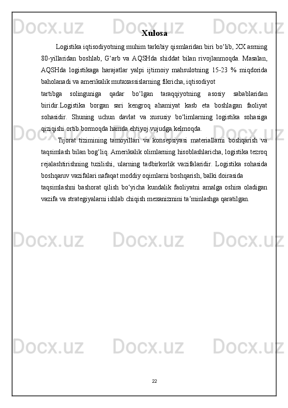 Xulosa
       Logistika iqtisodiyotning muhim tarkibiy qismlaridan biri bo‘lib, XX asrning
80-yillaridan   boshlab,   G‘arb   va   AQSHda   shiddat   bilan   rivojlanmoqda.   Masalan,
AQSHda   logistikaga   harajatlar   yalpi   ijtimoiy   mahsulotning   15-23   %   miqdorida
baholanadi va amerikalik mutaxassislarning fikricha, iqtisodiyot 
tartibga   solinguniga   qadar   bo‘lgan   taraqqiyotning   asosiy   sabablaridan
biridir.Logistika   borgan   sari   kengroq   ahamiyat   kasb   eta   boshlagan   faoliyat
sohasidir.   Shuning   uchun   davlat   va   xususiy   bo‘limlarning   logistika   sohasiga
qiziqishi ortib bormoqda hamda ehtiyoj vujudga kelmoqda.
          Tijorat   tizimining   tamoyillari   va   konsepsiyasi   materiallarni   boshqarish   va
taqsimlash bilan bog‘liq. Amerikalik olimlarning hisoblashlaricha, logistika tezroq
rejalashtirishning   tuzilishi,   ularning   tadbirkorlik   vazifalaridir.   Logistika   sohasida
boshqaruv vazifalari nafaqat moddiy oqimlarni boshqarish, balki doirasida 
taqsimlashni   bashorat   qilish   bo‘yicha   kundalik   faoliyatni   amalga   oshira   oladigan
vazifa va strategiyalarni ishlab chiqish mexanizmini ta’minlashga qaratilgan.
22 