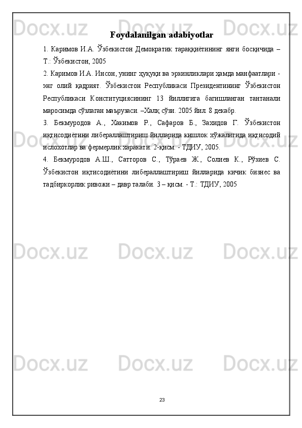 Foydalanilgan adabiyotlar
1.   Каримов   И.А.   Ўзбекистон   Демократик   тараққиётининг   янги   босқичида   –
Т.: Ўзбекистон, 2005
2. Каримов И.А. Инсон, унинг ҳуқуқи ва эркинликлари ҳамда манфаатлари -
энг   олий   қадрият.   Ўзбекистон   Республикаси   Президентининг   Ўзбекистон
Республикаси   Конституциясининг   13   йиллигига   багишланган   тантанали
маросимда сўзлаган маърузаси. –Халқ сўзи. 2005 йил. 8 декабр.
3.   Бекмуродов   А.,   Хакимов   Р.,   Сафаров   Б.,   Захидов   Г.   Ўзбекистон
иқтисодиётини либераллаштириш йилларида кишлок хўжалигида иқтисодий
ислохотлар ва фермерлик харакати. 2-қисм. - ТДИУ, 2005. 
4.   Бекмуродов   А.Ш.,   Сатторов   С.,   Тўраев   Ж.,   Солиев   К.,   Рўзиев   С.
Ўзбекистон   иқтисодиётини   либераллаштириш   йилларида   кичик   бизнес   ва
тадбиркорлик ривожи – давр талаби.  3 – қисм. - Т.: ТДИУ, 2005
23 