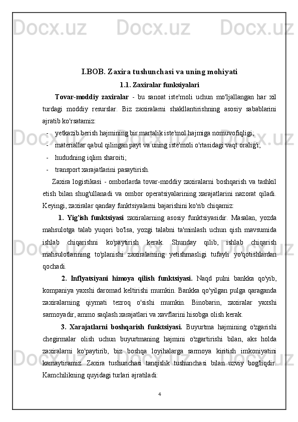 I.BOB. Zaxira tushunchasi va uning mohiyati
1.1. Zaxiralar funksiyalari
        Tovar-moddiy   zaxiralar   -   bu   sanoat   iste'moli   uchun   mo'ljallangan   har   xil
turdagi   moddiy   resurslar.   Biz   zaxiralarni   shakllantirishning   asosiy   sabablarini
ajratib ko'rsatamiz:
- yetkazib berish hajmining bir martalik iste'mol hajmiga nomuvofiqligi;
- materiallar qabul qilingan payt va uning iste'moli o'rtasidagi vaqt oralig'i;
- hududning iqlim sharoiti; 
- transport xarajatlarini pasaytirish.
       Zaxira logistikasi  - omborlarda tovar-moddiy zaxiralarni boshqarish va tashkil
etish   bilan   shug'ullanadi   va   ombor   operatsiyalarining   xarajatlarini   nazorat   qiladi.
Keyingi, zaxiralar qanday funktsiyalarni bajarishini ko'rib chiqamiz: 
          1.   Yig'ish   funktsiyasi   zaxiralarning   asosiy   funktsiyasidir.   Masalan,   yozda
mahsulotga   talab   yuqori   bo'lsa,   yozgi   talabni   ta'minlash   uchun   qish   mavsumida
ishlab   chiqarishni   ko'paytirish   kerak.   Shunday   qilib,   ishlab   chiqarish
mahsulotlarining   to'planishi   zaxiralarning   yetishmasligi   tufayli   yo'qotishlardan
qochadi.  
          2.   Inflyatsiyani   himoya   qilish   funktsiyasi.   Naqd   pulni   bankka   qo'yib,
kompaniya yaxshi daromad keltirishi mumkin. Bankka qo'yilgan pulga qaraganda
zaxiralarning   qiymati   tezroq   o'sishi   mumkin.   Binobarin,   zaxiralar   yaxshi
sarmoyadir, ammo saqlash xarajatlari va xavflarini hisobga olish kerak. 
          3.   Xarajatlarni   boshqarish   funktsiyasi.   Buyurtma   hajmining   o'zgarishi
chegirmalar   olish   uchun   buyurtmaning   hajmini   o'zgartirishi   bilan,   aks   holda
zaxiralarni   ko'paytirib,   biz   boshqa   loyihalarga   sarmoya   kiritish   imkoniyatini
kamaytiramiz.   Zaxira   tushunchasi   tanqislik   tushunchasi   bilan   uzviy   bog'liqdir.
Kamchilikning quyidagi turlari ajratiladi: 
4 