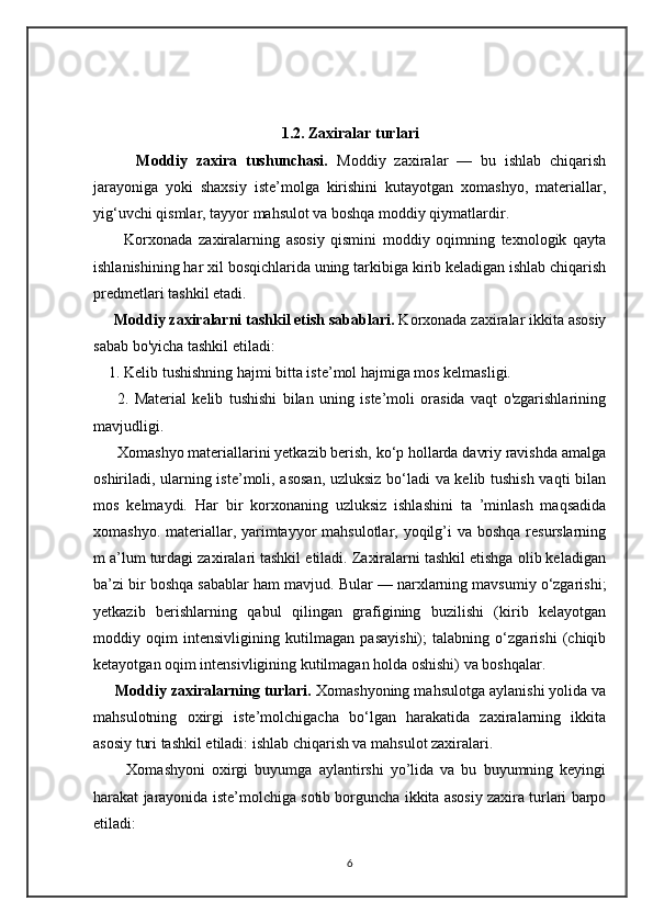 1.2. Zaxiralar turlari
          Moddiy   zaxira   tushunchasi.   Moddiy   zaxiralar   —   bu   ishlab   chiqarish
jarayoniga   yoki   shaxsiy   iste’molga   kirishini   kutayotgan   xomashyo,   materiallar,
yig‘uvchi qismlar, tayyor mahsulot va boshqa moddiy qiymatlardir. 
          Korxonada   zaxiralarning   asosiy   qismini   moddiy   oqimning   texnologik   qayta
ishlanishining har xil bosqichlarida uning tarkibiga kirib keladigan ishlab chiqarish
predmetlari tashkil etadi.
      Moddiy zaxiralarni tashkil etish sabablari.  Korxonada zaxiralar ikkita asosiy
sabab bo'yicha tashkil etiladi: 
    1. Kelib tushishning hajmi bitta iste’mol hajmiga mos kelmasligi.
        2.   Material   kelib   tushishi   bilan   uning   iste’moli   orasida   vaqt   o'zgarishlarining
mavjudligi. 
      Xomashyo materiallarini yetkazib berish, ko‘p hollarda davriy ravishda amalga
oshiriladi, ularning iste’moli, asosan, uzluksiz bo‘ladi va kelib tushish vaqti bilan
mos   kelmaydi.   Har   bir   korxonaning   uzluksiz   ishlashini   ta   ’minlash   maqsadida
xomashyo. materiallar, yarimtayyor  mahsulotlar, yoqilg’i  va boshqa resurslarning
m a’lum turdagi zaxiralari tashkil etiladi. Zaxiralarni tashkil etishga olib keladigan
ba’zi bir boshqa sabablar ham mavjud. Bular — narxlarning mavsumiy o‘zgarishi;
yetkazib   berishlarning   qabul   qilingan   grafigining   buzilishi   (kirib   kelayotgan
moddiy   oqim   intensivligining   kutilmagan   pasayishi);   talabning   o‘zgarishi   (chiqib
ketayotgan oqim intensivligining kutilmagan holda oshishi) va boshqalar. 
       Moddiy zaxiralarning turlari.  Xomashyoning mahsulotga aylanishi yolida va
mahsulotning   oxirgi   iste’molchigacha   bo‘lgan   harakatida   zaxiralarning   ikkita
asosiy turi tashkil etiladi: ishlab chiqarish va mahsulot zaxiralari.  
          Xomashyoni   oxirgi   buyumga   aylantirshi   yo’lida   va   bu   buyumning   keyingi
harakat jarayonida iste’molchiga sotib borguncha ikkita asosiy zaxira turlari barpo
etiladi: 
6 