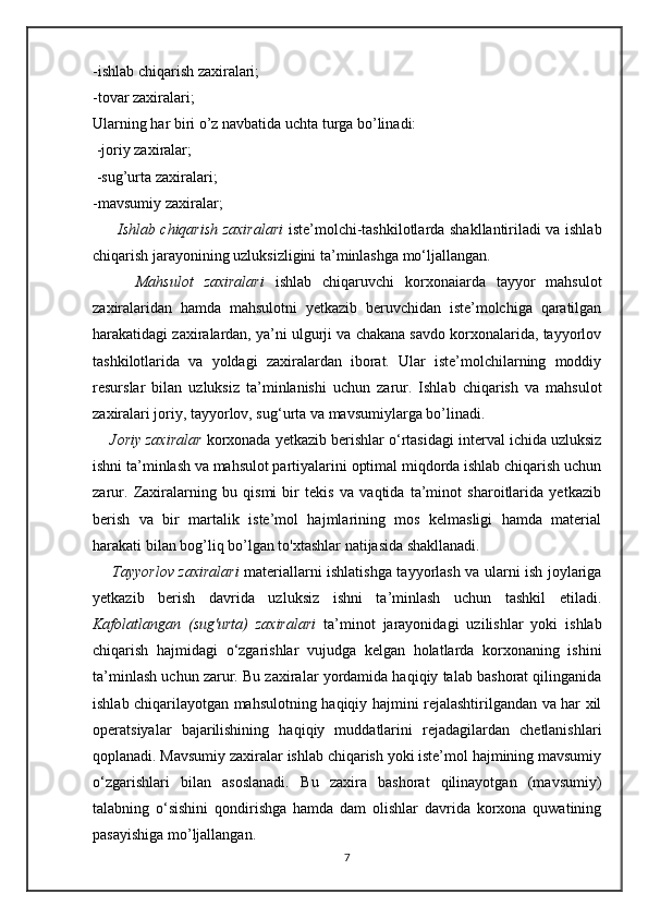 -ishlab chiqarish zaxiralari; 
-tovar zaxiralari; 
Ularning har biri o’z navbatida uchta turga bo’linadi:
 -joriy zaxiralar;
 -sug’urta zaxiralari; 
-mavsumiy zaxiralar; 
          Ishlab chiqarish zaxiralari   iste’molchi-tashkilotlarda shakllantiriladi va ishlab
chiqarish jarayonining uzluksizligini ta’minlashga mo‘ljallangan. 
        Mahsulot   zaxiralari   ishlab   chiqaruvchi   korxonaiarda   tayyor   mahsulot
zaxiralaridan   hamda   mahsulotni   yetkazib   beruvchidan   iste’molchiga   qaratilgan
harakatidagi zaxiralardan, ya’ni ulgurji va chakana savdo korxonalarida, tayyorlov
tashkilotlarida   va   yoldagi   zaxiralardan   iborat.   Ular   iste’molchilarning   moddiy
resurslar   bilan   uzluksiz   ta’minlanishi   uchun   zarur.   Ishlab   chiqarish   va   mahsulot
zaxiralari joriy, tayyorlov, sug‘urta va mavsumiylarga bo’linadi. 
     Joriy zaxiralar  korxonada yetkazib berishlar o‘rtasidagi interval ichida uzluksiz
ishni ta’minlash va mahsulot partiyalarini optimal miqdorda ishlab chiqarish uchun
zarur.   Zaxiralarning   bu   qismi   bir   tekis   va   vaqtida   ta’minot   sharoitlarida   yetkazib
berish   va   bir   martalik   iste’mol   hajmlarining   mos   kelmasligi   hamda   material
harakati bilan bog’liq bo’lgan to'xtashlar natijasida shakllanadi. 
       Tayyorlov zaxiralari   materiallarni ishlatishga tayyorlash va ularni ish joylariga
yetkazib   berish   davrida   uzluksiz   ishni   ta’minlash   uchun   tashkil   etiladi.
Kafolatlangan   (sug'urta)   zaxiralari   ta’minot   jarayonidagi   uzilishlar   yoki   ishlab
chiqarish   hajmidagi   o‘zgarishlar   vujudga   kelgan   holatlarda   korxonaning   ishini
ta’minlash uchun zarur. Bu zaxiralar yordamida haqiqiy talab bashorat qilinganida
ishlab chiqarilayotgan mahsulotning haqiqiy hajmini rejalashtirilgandan va har xil
operatsiyalar   bajarilishining   haqiqiy   muddatlarini   rejadagilardan   chetlanishlari
qoplanadi. Mavsumiy zaxiralar ishlab chiqarish yoki iste’mol hajmining mavsumiy
o‘zgarishlari   bilan   asoslanadi.   Bu   zaxira   bashorat   qilinayotgan   (mavsumiy)
talabning   o‘sishini   qondirishga   hamda   dam   olishlar   davrida   korxona   quwatining
pasayishiga mo’ljallangan.
7 