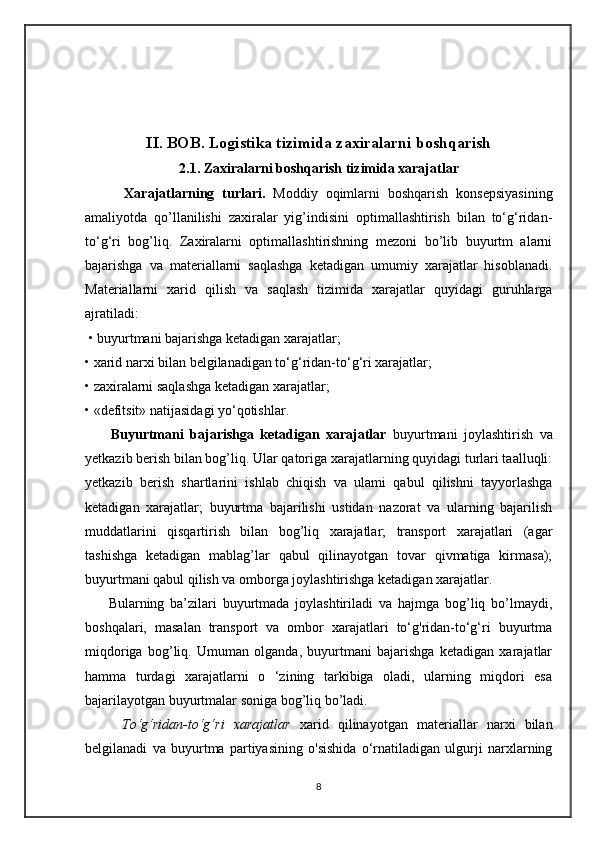 II. BOB. Logistika tizimida zaxiralarni boshqarish
2.1. Zaxiralarni boshqarish tizimida xarajatlar
          Xarajatlarning   turlari.   Moddiy   oqimlarni   boshqarish   konsepsiyasining
amaliyotda   qo’llanilishi   zaxiralar   yig’indisini   optimallashtirish   bilan   to‘g‘ridan-
to‘g‘ri   bog’liq.   Zaxiralarni   optimallashtirishning   mezoni   bo’lib   buyurtm   alarni
bajarishga   va   materiallarni   saqlashga   ketadigan   umumiy   xarajatlar   hisoblanadi.
Materiallarni   xarid   qilish   va   saqlash   tizimida   xarajatlar   quyidagi   guruhlarga
ajratiladi:
 • buyurtmani bajarishga ketadigan xarajatlar; 
• xarid narxi bilan belgilanadigan to‘g‘ridan-to‘g‘ri xarajatlar; 
• zaxiralarni saqlashga ketadigan xarajatlar; 
• «defitsit» natijasidagi yo‘qotishlar. 
        Buyurtmani   bajarishga   ketadigan   xarajatlar   buyurtmani   joylashtirish   va
yetkazib berish bilan bog’liq. Ular qatoriga xarajatlarning quyidagi turlari taalluqli:
yetkazib   berish   shartlarini   ishlab   chiqish   va   ulami   qabul   qilishni   tayyorlashga
ketadigan   xarajatlar;   buyurtma   bajarilishi   ustidan   nazorat   va   ularning   bajarilish
muddatlarini   qisqartirish   bilan   bog’liq   xarajatlar;   transport   xarajatlari   (agar
tashishga   ketadigan   mablag’lar   qabul   qilinayotgan   tovar   qivmatiga   kirmasa);
buyurtmani qabul qilish va omborga joylashtirishga ketadigan xarajatlar. 
        Bularning   ba’zilari   buyurtmada   joylashtiriladi   va   hajmga   bog’liq   bo’lmaydi,
boshqalari,   masalan   transport   va   ombor   xarajatlari   to‘g'ridan-to‘g‘ri   buyurtma
miqdoriga   bog’liq.   Umuman   olganda,   buyurtmani   bajarishga   ketadigan   xarajatlar
hamma   turdagi   xarajatlarni   o   ‘zining   tarkibiga   oladi,   ularning   miqdori   esa
bajarilayotgan buyurtmalar soniga bog’liq bo’ladi. 
        To‘g‘ridan-to‘g‘ri   xarajatlar   xarid   qilinayotgan   materiallar   narxi   bilan
belgilanadi   va   buyurtma   partiyasining   o'sishida   o‘rnatiladigan   ulgurji   narxlarning
8 