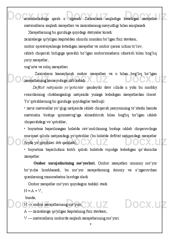 arzonlashishiga   qarab   o   ‘zgaradi.   Zaxiralarni   saqlashga   ketadigan   xarajatlar
materiallarni saqlash xarajatlari va zaxiralaming mavjudligi bilan aniqlanadi.
    Xarajatlarning bu guruhiga quyidagi statiyalar kiradi: 
zaxiralarga qo'yilgan kapitaldan olinishi mumkin bo‘lgan foiz stavkasi; 
ombor operatsiyalariga ketadigan xarajatlar va ombor ijarasi uchun to‘lov; 
ishlab   chiqarish   birligiga   qarashli   bo‘lgan   omborxonalarni   ishiatish   bilan   bog‘liq
joriy xarajatlar; 
sug‘urta va soliq xarajatlari. 
        Zaxiralarni   kamaylirish   ombor   xarajatlari   va   u   bilan   bog‘liq   bo’lgan
xarajatlarning kamayishiga olib keladi. 
        Defitsit   natijasida   yo‘qotishlar   qandaydir   davr   ichida   u   yoki   bu   moddiy
resurslarning   cheklanganligi   natijasida   yuzaga   keladigan   xarajatlardan   iborat.
Yo‘qotishlarning bu guruhiga quyidagilar taalluqli: 
• zarur materiallar yo‘qligi natijasida ishlab chiqarish jarayonining to‘xtashi hamda
materialni   boshqa   qimmatrog‘iga   almashtirish   bilan   bog'liq   bo‘lgan   ishlab
chiqarishdagi vo‘qotishlar; 
•   buyurtma   bajarilmagan   holatda   iste’molchining   boshqa   ishlab   chiqaruvchiga
murojaat qilishi natijasidagi yo'qotishlar (bu holatda defitsit natijasidagi xarajatlar
foyda yo‘qotishlari deb qaraladi); 
•   buyurtma   bajarilishini   kutib   qolish   holatida   vujudga   keladigan   qo‘shimcha
xarajatlar. 
        Ombor   xarajatlarining   me’yorlari.   Ombor   xarajatlari   umumiy   me’yor
bo’yicha   hisoblanadi,   bu   me’yor   xarajatlarning   doimiy   va   o‘zgaruvchan
qismlarning munosabatini hisobga oladi. 
    Ombor xarajatlar me’yori quyidagini tashkil etadi:  
N = A + V,
 bunda, 
N — ombor xarajatlarining me’yori; 
A — zaxiralarga qo'yilgan kapitalning foiz stavkasi; 
V — materiallarni omborda saqlash xarajatlarining me’yori. 
9 