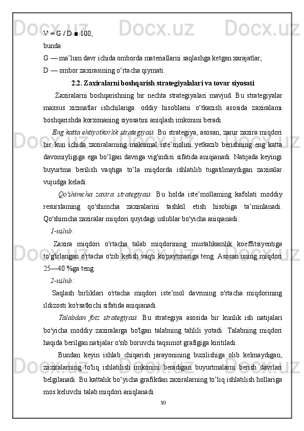 V = G / D ■ 100,
bunda 
G — ma’lum davr ichida omborda materiallarni saqlashga ketgan xarajatlar; 
D — ombor zaxirasining o‘rtacha qiymati.
2.2. Zaxiralarni boshqarish strategiyalalari va tovar siyosati
        Zaxiralarni   boshqarishning   bir   nechta   strategiyalari   mavjud.   Bu   strategiyalar
maxsus   xizmatlar   ishchilariga.   oddiy   hisoblarni   o‘tkazish   asosida   zaxiralami
boshqarishda korxonaning siyosatini aniqlash imkonini beradi. 
       Eng katta ehtiyotkorlik strategiyasi.  Bu strategiya, asosan, zarur zaxira miqdori
bir   kun   ichida   zaxiralarning   maksimal   iste’molini   yetkazib   berishning   eng   katta
davomiyligiga ega bo‘lgan davriga vig'indisi  sifatida aniqianadi. Natijada keyingi
buyurtma   berilish   vaqtiga   to‘la   miqdorda   ishlatilib   tugatilmaydigan   zaxiralar
vujudga keladi. 
        Qo'shimcha   zaxira   strategiyasi.   Bu   holda   iste’mollaming   kafolati   moddiy
resurslaming   qo'shimcha   zaxiralarini   tashkil   etish   hisobiga   ta’minlanadi.
Qo'shimcha zaxiralar miqdori quyidagi uslublar bo'yicha aniqianadi: 
    1-uslub: 
    Zaxira   miqdori   o'rtacha   talab   miqdorining   mustahkamlik   koeffitsiyentiga
to'g'irlangan o'rtacha o'zib ketish vaqti ko'paytmasiga teng. Asosan uning miqdori
25—40 %ga teng. 
     2-uslub:
    Saqlash   birliklari   o'rtacha   miqdori   iste’mol   davrining   o'rtacha   miqdorining
ildizosti ko'rsatkichi sifatida aniqianadi. 
        Talabdan   foiz   strategiyasi.   Bu   strategiya   asosida   bir   kunlik   ish   natijalari
bo'yicha   moddiy   zaxiralarga   bo'lgan   talabning   tahlili   yotadi.   Talabning   miqdori
haqida berilgan natijalar o'sib boruvchi taqsimot grafigiga kiritiladi. 
        Bundan   keyin   ishlab   chiqarish   jarayonining   buzilishiga   olib   kelmaydigan,
zaxiralarning   to'liq   ishlatilish   imkonini   beradigan   buyurtmalarni   berish   davrlari
belgilanadi. Bu kattalik bo‘yicha grafikdan zaxiralarning to’liq ishlatilish hollariga
mos keluvchi talab miqdori aniqlanadi. 
10 