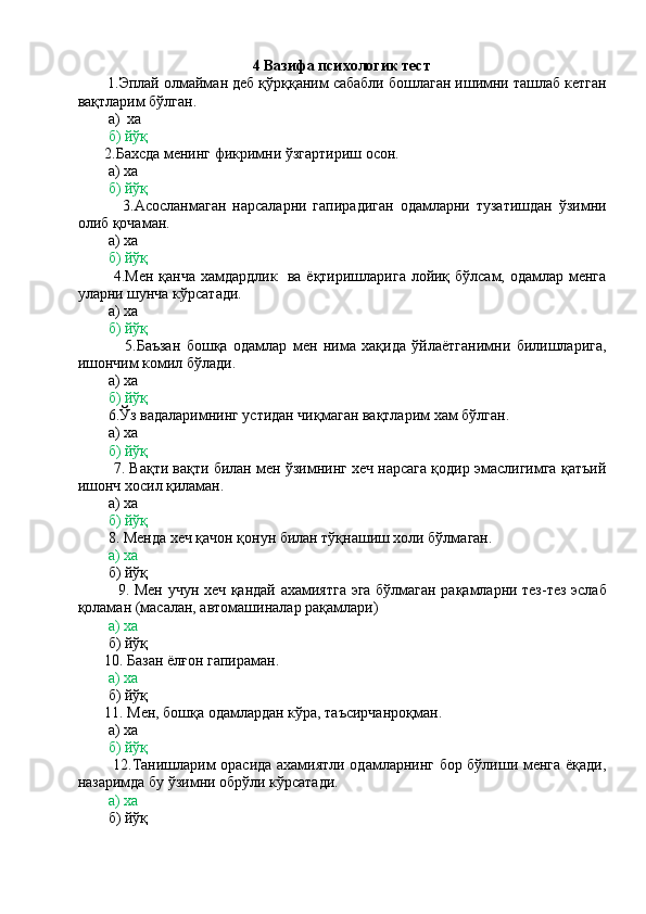                                                    
                                                4  Вазифа психологик тест
       1.Эплай олмайман деб қўрққаним сабабли бошлаган ишимни ташлаб кетган
вақтларим бўлган.
        а)  ха
        б) йўқ
       2.Бахсда менинг фикримни ўзгартириш осон.
        а) ха
        б) йўқ
              3.Асосланмаган   нарсаларни   гапирадиган   одамларни   тузатишдан   ўзимни
олиб қочаман.
        а) ха
         б) йўқ
             4.Мен қанча хамдардлик   ва ёқтиришларига лойиқ бўлсам, одамлар менга
уларни шунча кўрсатади.
        а) ха
        б) йўқ
                5.Баъзан   бошқа   одамлар   мен   нима   хақида   ўйлаётганимни   билишларига,
ишончим комил бўлади.
        а) ха
        б) йўқ
        6.Ўз вадаларимнинг устидан чиқмаган вақтларим хам бўлган.
        а) ха
         б) йўқ
         7. Вақти вақти билан мен ўзимнинг хеч нарсага қодир эмаслигимга қатъий
ишонч хосил қиламан.
        а) ха
        б) йўқ
        8. Менда хеч қачон қонун билан тўқнашиш холи бўлмаган.
         а) ха
        б) йўқ
               9. Мен учун хеч қандай ахамиятга эга бўлмаган рақамларни тез-тез эслаб
қоламан (масалан, автомашиналар рақамлари)
        а) ха
        б) йўқ
       10. Базан ёлғон гапираман.
        а) ха
        б) йўқ
       11. Мен, бошқа одамлардан кўра, таъсирчанроқман.
        а) ха
        б) йўқ
             12.Танишларим орасида ахамиятли одамларнинг бор бўлиши менга ёқади,
назаримда бу ўзимни обрўли кўрсатади.
        а) ха
        б) йўқ 