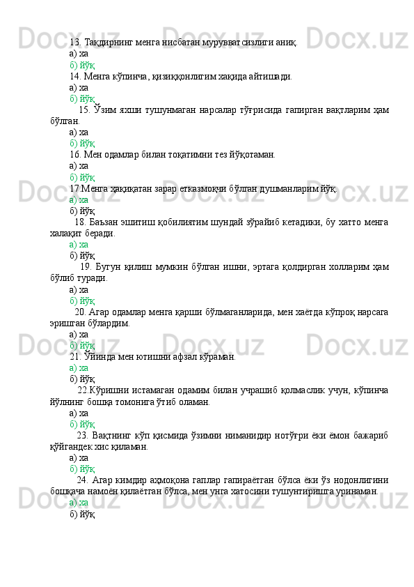        
        13. Тақдирнинг менга нисбатан мурувватсизлиги аниқ.
        а) ха
        б) йўқ
        14. Менга кўпинча, қизиққонлигим хақида айтишади.
        а) ха
        б) йўқ
                15.   Ўзим   яхши   тушунмаган   нарсалар   тўғрисида   гапирган   вақтларим   ҳам
бўлган.
        а) ха
        б) йўқ
        16. Мен одамлар билан тоқатимни тез йўқотаман.
        а) ха
         б) йўқ
        17.Менга ҳақиқатан зарар етказмоқчи бўлган душманларим йўқ.
        а) ха
        б) йўқ
               18. Баъзан эшитиш қобилиятим шундай зўрайиб кетадики, бу хатто менга
халақит беради.
         а) ха
        б) йўқ
                19.   Бугун   қилиш   мумкин   бўлган   ишни,   эртага   қолдирган   холларим   ҳам
бўлиб туради.
        а) ха
         б) йўқ
         20. Агар одамлар менга қарши бўлмаганларида, мен хаётда кўпроқ нарсага
эришган бўлардим.
        а) ха
         б) йўқ
        21. Ўйинда мен ютишни афзал кўраман.
        а) ха
        б) йўқ
                22.Кўришни истамаган  одамим  билан  учрашиб  қолмаслик учун,  кўпинча
йўлнинг бошқа томонига ўтиб оламан.
        а) ха
        б) йўқ
               23. Вақтнинг  кўп қисмида ўзимни ниманидир нотўғри ёки ёмон бажариб
қўйгандек хис қиламан.
        а) ха
        б) йўқ
               24. Агар кимдир аҳмоқона гаплар гапираётган  бўлса ёки ўз нодонлигини
бошқача намоён қилаётган бўлса, мен унга хатосини тушунтиришга уринаман.
        а) ха
        б) йўқ 