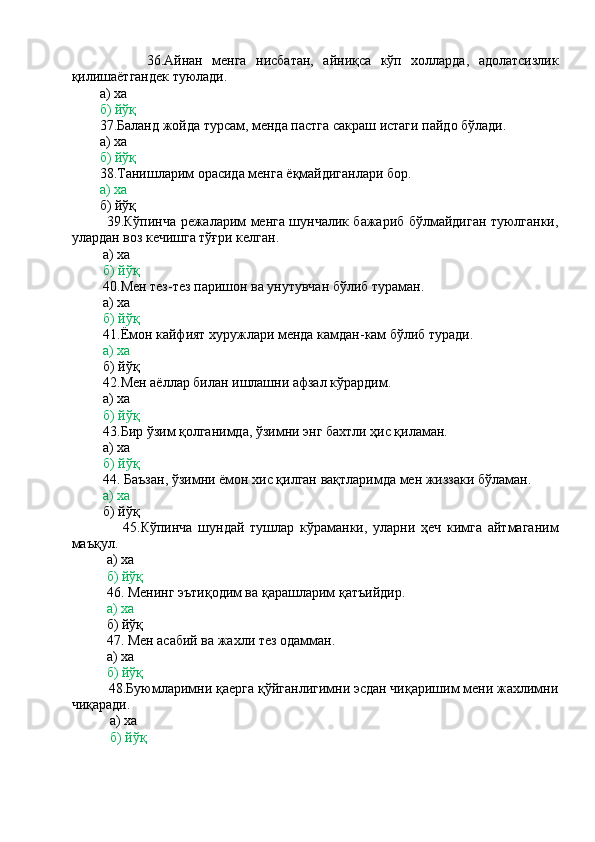                 36.Айнан   менга   нисбатан,   айниқса   кўп   холларда,   адолатсизлик
қилишаётгандек туюлади.
        а) ха
        б) йўқ
        37.Баланд жойда турсам, менда пастга сакраш истаги пайдо бўлади.
        а) ха
         б) йўқ
        38.Танишларим орасида менга ёқмайдиганлари бор.
        а) ха
        б) йўқ
               39.Кўпинча режаларим менга шунчалик бажариб бўлмайдиган туюлганки,
улардан воз кечишга тўғри келган.
         а) ха
          б) йўқ
         40.Мен тез-тез паришон ва унутувчан бўлиб тураман.
         а) ха
          б) йўқ
         41.Ёмон кайфият хуружлари менда камдан-кам бўлиб туради.
         а) ха
         б) йўқ
         42.Мен аёллар билан ишлашни афзал кўрардим.
         а) ха
          б) йўқ
         43.Бир ўзим қолганимда, ўзимни энг бахтли ҳис қиламан.
         а) ха
          б) йўқ
         44. Баъзан, ўзимни ёмон хис қилган вақтларимда мен жиззаки бўламан.
          а) ха
         б) йўқ
                  45.Кўпинча   шундай   тушлар   кўраманки,   уларни   ҳеч   кимга   айтмаганим
маъқул.
          а) ха
           б) йўқ
          46. Менинг эътиқодим ва қарашларим қатъийдир.
          а) ха
          б) йўқ
          47. Мен асабий ва жахли тез одамман.
          а) ха
          б) йўқ
          48.Буюмларимни қаерга қўйганлигимни эсдан чиқаришим мени жахлимни
чиқаради.
           а) ха
            б) йўқ 