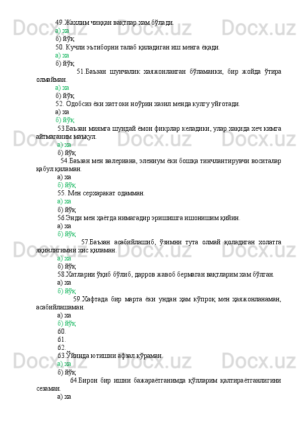            49.Жахлим чиққан вақтлар хам бўлади.
           а) ха
           б) йўқ
           50. Кучли эътиборни талаб қиладиган иш менга ёқади.
           а) ха
           б) йўқ
                      51.Баъзан   шунчалик   хаяжонланган   бўламанки,   бир   жойда   ўтира
олмайман.
           а) ха
           б) йўқ
           52. Одобсиз ёки хаттоки ноўрин хазил менда кулгу уйғотади.
           а) ха
           б) йўқ
           53.Баъзан миямга шундай ёмон фикрлар келадики, улар хақида хеч кимга
айтмаганим маъқул.
             а) ха
            б) йўқ
             54.Баъзан мен валериана, элениум ёки бошқа тинчлантирувчи воситалар
қабул қиламан.
            а) ха
            б) йўқ
            55. Мен серхаракат одамман.
            а) ха
            б) йўқ
            56.Энди мен ҳаётда нимагадир эришишга ишонишим қийин.
            а) ха
             б) йўқ
                        57.Баъзан   асабийлашиб,   ўзимни   тута   олмай   қоладиган   холатга
яқинлигимни хис қиламан.
             а) ха
            б) йўқ
            58.Хатларни ўқиб бўлиб, дарров жавоб бермаган вақтларим хам бўлган.
            а) ха
            б) йўқ
                        59.Хафтада   бир   марта   ёки   ундан   ҳам   кўпроқ   мен   ҳаяжонланаман,
асабийлашаман.
            а) ха
             б) йўқ
            60.
            61.
            62.
            63.Ўйинда ютишни афзал кўраман.
             а) ха
            б) йўқ
                        64.Бирон   бир   ишни   бажараётганимда   қўлларим   қалтираётганлигини
сезаман.
            а) ха 