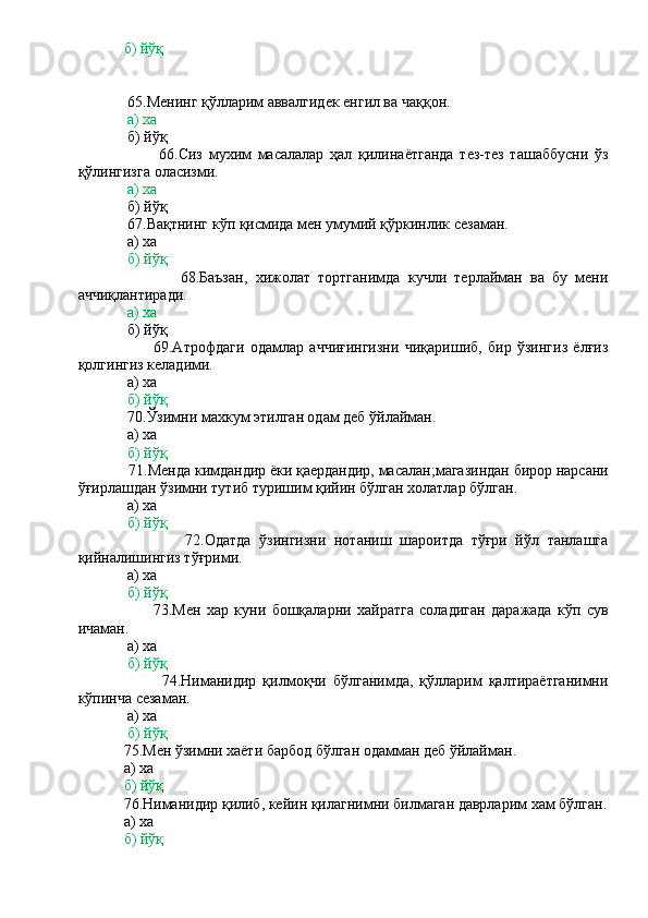             б) йўқ
 
             65.Менинг қўлларим аввалгидек енгил ва чаққон.
             а) ха
             б) йўқ
                          66.Сиз   мухим   масалалар   ҳал   қилинаётганда   тез-тез   ташаббусни   ўз
қўлингизга оласизми.
              а) ха
             б) йўқ
             67.Вақтнинг кўп қисмида мен умумий қўркинлик сезаман.
             а) ха
              б) йўқ
                          68.Баъзан,   хижолат   тортганимда   кучли   терлайман   ва   бу   мени
аччиқлантиради.
             а) ха
             б) йўқ
                          69.Атрофдаги   одамлар   аччиғингизни   чиқаришиб,   бир   ўзингиз   ёлғиз
қолгингиз келадими.
             а) ха
             б) йўқ
             70.Ўзимни махкум этилган одам деб ўйлайман.
             а) ха
             б) йўқ
             71.Менда кимдандир ёки қаердандир, масалан;магазиндан бирор нарсани
ўғирлашдан ўзимни тутиб туришим қийин бўлган холатлар бўлган.
             а) ха
             б) йўқ
                          72.Одатда   ўзингизни   нотаниш   шароитда   тўғри   йўл   танлашга
қийналишингиз тўғрими.
             а) ха
              б) йўқ
                          73.Мен   хар   куни   бошқаларни   хайратга   соладиган   даражада   кўп   сув
ичаман.
             а) ха
              б) йўқ
                          74.Ниманидир   қилмоқчи   бўлганимда,   қўлларим   қалтираётганимни
кўпинча сезаман.
             а) ха
             б) йўқ
            75.Мен ўзимни хаёти барбод бўлган одамман деб ўйлайман.
            а) ха
            б) йўқ
            76.Ниманидир қилиб, кейин қилагнимни билмаган даврларим хам бўлган.
            а) ха
             б) йўқ 